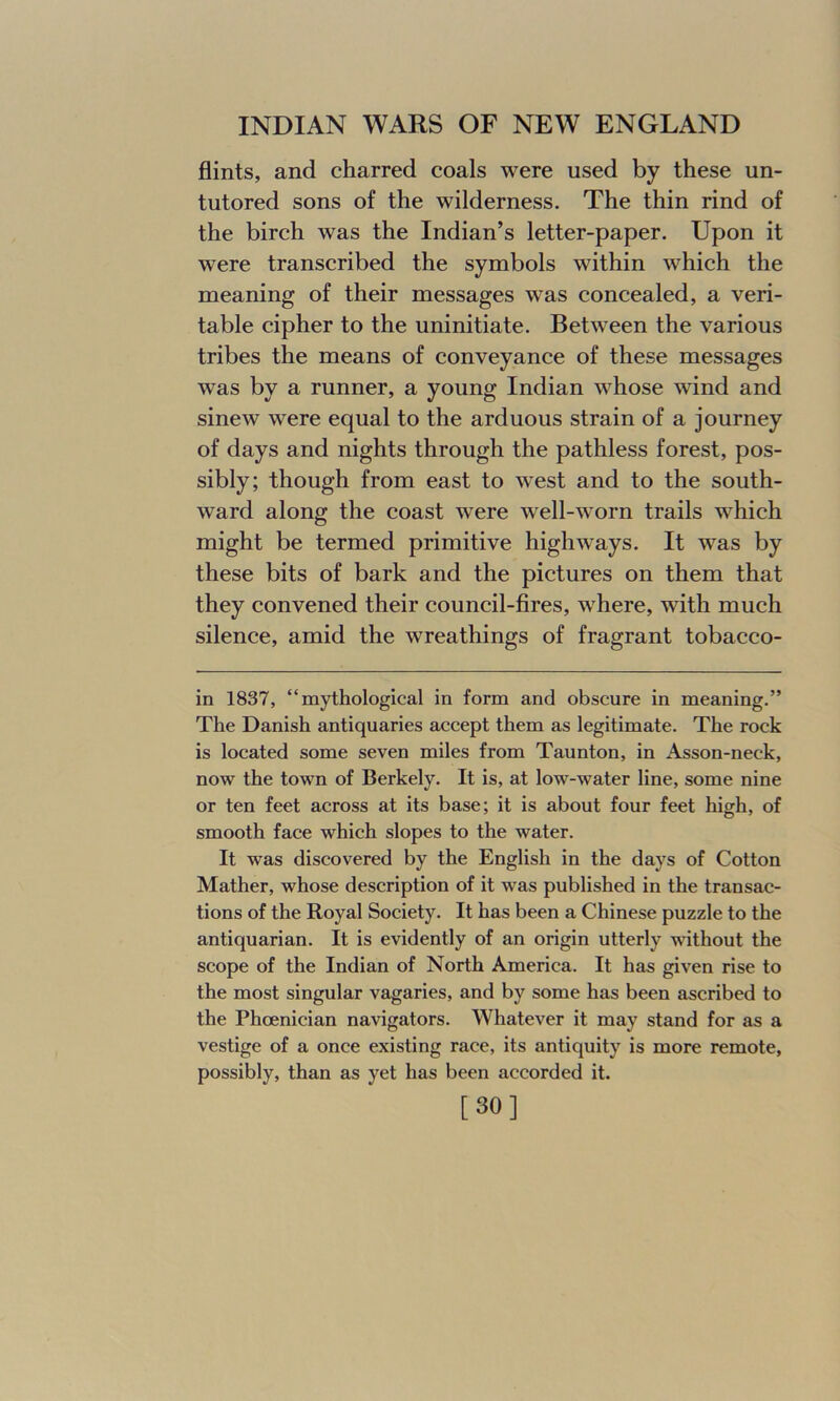 flints, and charred coals were used by these un- tutored sons of the wilderness. The thin rind of the birch was the Indian’s letter-paper. Upon it were transcribed the symbols within which the meaning of their messages was concealed, a veri- table cipher to the uninitiate. Between the various tribes the means of conveyance of these messages was by a runner, a young Indian whose wind and sinew were equal to the arduous strain of a journey of days and nights through the pathless forest, pos- sibly; though from east to west and to the south- ward along the coast were well-worn trails which might be termed primitive highways. It was by these bits of bark and the pictures on them that they convened their council-fires, where, with much silence, amid the wreathings of fragrant tobacco- in 1837, “mythological in form and obscure in meaning.” The Danish antiquaries accept them as legitimate. The rock is located some seven miles from Taunton, in Asson-neck, now the town of Berkely. It is, at low-water line, some nine or ten feet across at its base; it is about four feet high, of smooth face which slopes to the water. It was discovered by the English in the days of Cotton Mather, whose description of it was published in the transac- tions of the Royal Society. It has been a Chinese puzzle to the antiquarian. It is evidently of an origin utterly without the scope of the Indian of North America. It has given rise to the most singular vagaries, and by some has been ascribed to the Phoenician navigators. Whatever it may stand for as a vestige of a once existing race, its antiquity is more remote, possibly, than as yet has been accorded it. [30]