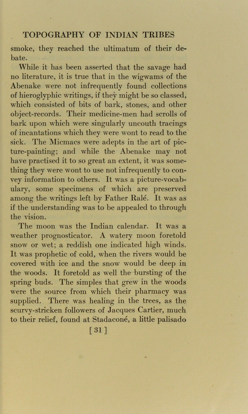 smoke, they reached the ultimatum of their de- bate. While it has been asserted that the savage had no literature, it is true that in the wigwams of the Abenake were not infrequently found collections of hieroglyphic writings, if they might be so classed, which consisted of bits of bark, stones, and other object-records. Their medicine-men had scrolls of bark upon which were singularly uncouth tracings of incantations which they were wont to read to the sick. The Micmacs were adepts in the art of pic- ture-painting; and while the Abenake may not have practised it to so great an extent, it was some- thing they were wont to use not infrequently to con- vey information to others. It was a picture-vocab- ulary, some specimens of which are preserved among the writings left by Father Rale. It was as if the understanding was to be appealed to through the vision. The moon was the Indian calendar. It was a weather prognosticator. A watery moon foretold snow or wet; a reddish one indicated high winds. It was prophetic of cold, when the rivers would be covered with ice and the snow would be deep in the woods. It foretold as well the bursting of the spring buds. The simples that grew in the woods were the source from which their pharmacy was supplied. There was healing in the trees, as the scurvy-stricken followers of Jacques Cartier, much to their relief, found at Stadacone, a little palisado [31]