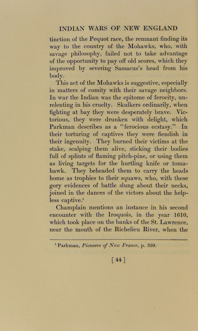 tinction of the Pequot race, the remnant finding its way to the country of the Mohawks, who, with savage philosophy, failed not to take advantage of the opportunity to pay off old scores, which they improved by severing Sassacus’s head from his body. This act of the Mohawks is suggestive, especially in matters of comity with their savage neighbors. In war the Indian was the epitome of ferocity, un- relenting in his cruelty. Skulkers ordinarily, when fighting at bay they were desperately brave. Vic- torious, they were drunken with delight, which Parkman describes as a “ferocious ecstasy.” In their torturing of captives they were fiendish in their ingenuity. They burned their victims at the stake, scalping them alive, sticking their bodies full of splints of flaming pitch-pine, or using them as living targets for the hurtling knife or toma- hawk. They beheaded them to carry the heads home as trophies to their squaws, who, with these goiy evidences of battle slung about their necks, joined in the dances of the victors about the help- less captive.1 Champlain mentions an instance in his second encounter with the Iroquois, in the year 1610, which took place on the banks of the St. Lawrence, near the mouth of the Richelieu River, when the Parkman, Pioneers of New France, p. 359. [44]