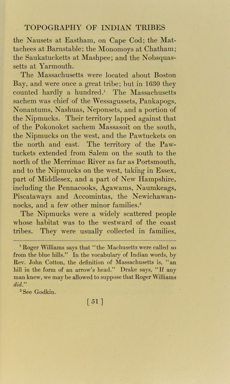 the Nausets at Eastham, on Cape Cod; the Mat- tachees at Barnstable; the Monomoys at Chatham; the Saukatucketts at Mashpee; and the Nobsquas- setts at Yarmouth. The Massachusetts were located about Boston Bay, and were once a great tribe; but in 1630 they counted hardly a hundred.1 The Massachusetts sachem was chief of the Wessagussets, Pankapogs, Nonantums, Nashuas, Neponsets, and a portion of the Nipmucks. Their territory lapped against that of the Pokonoket sachem Massasoit on the south, the Nipmucks on the west, and the Pawtuckets on the north and east. The territory of the Paw- tuckets extended from Salem on the south to the north of the Merrimac River as far as Portsmouth, and to the Nipmucks on the west, taking in Essex, part of Middlesex, and a part of New Hampshire, including the Pennacooks, Agawarns, Naumkeags, Piscataways and Accomintas, the Newichawan- nocks, and a few other minor families.2 The Nipmucks were a widely scattered people whose habitat was to the westward of the coast tribes. They were usually collected in families, 1 Roger Williams says that “the Machusetts were called so from the blue hills.” In the vocabulary of Indian words, by Rev. John Cotton, the definition of Massachusetts is, “an hill in the form of an arrow’s head.” Drake says, “If any man knew, we may be allowed to suppose that Roger Williams did.” 2 See Godkin. [51]