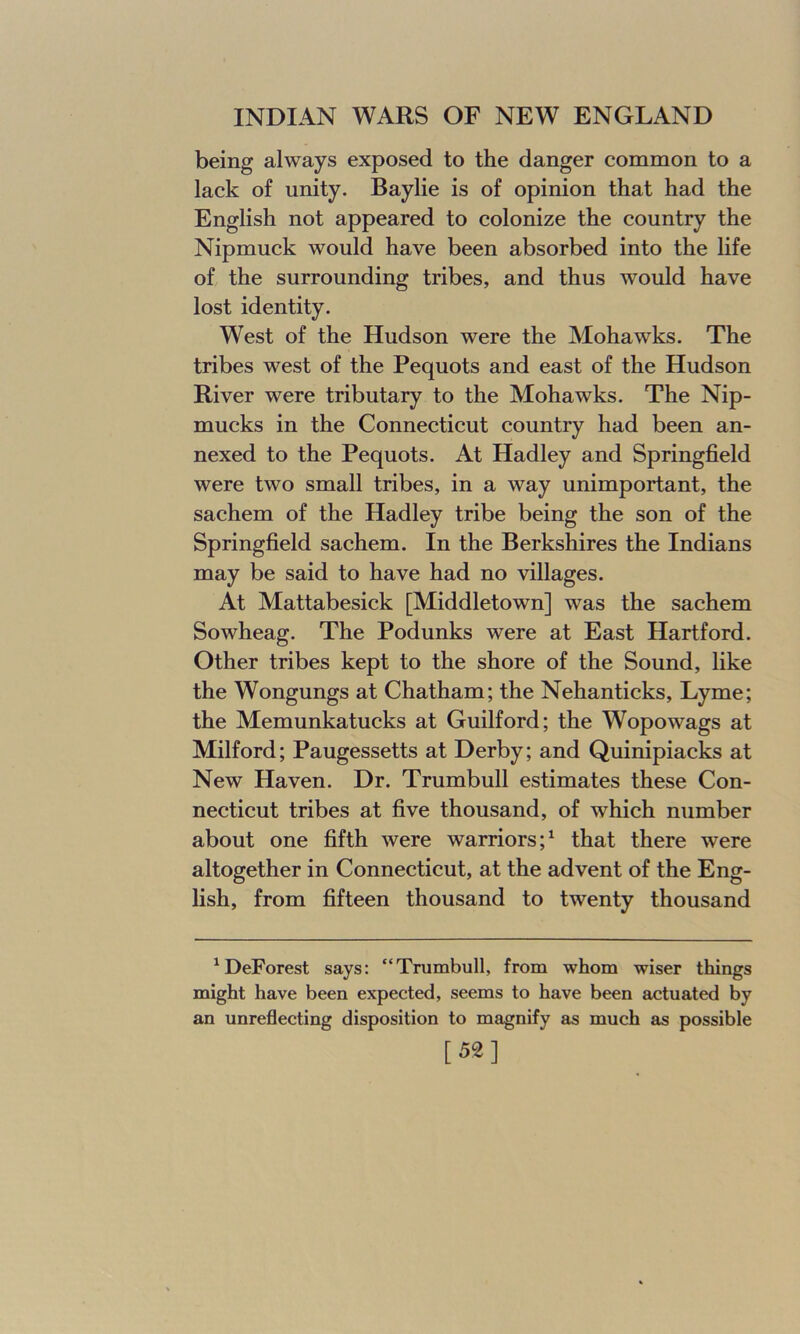 being always exposed to the danger common to a lack of unity. Baylie is of opinion that had the English not appeared to colonize the country the Nipmuck would have been absorbed into the life of the surrounding tribes, and thus would have lost identity. West of the Hudson were the Mohawks. The tribes west of the Pequots and east of the Hudson River were tributary to the Mohawks. The Nip- mucks in the Connecticut country had been an- nexed to the Pequots. At Hadley and Springfield were two small tribes, in a way unimportant, the sachem of the Hadley tribe being the son of the Springfield sachem. In the Berkshires the Indians may be said to have had no villages. At Mattabesick [Middletown] was the sachem Sowheag. The Podunks were at East Hartford. Other tribes kept to the shore of the Sound, like the Wongungs at Chatham; the Nehanticks, Lyme; the Memunkatucks at Guilford; the Wopowags at Milford; Paugessetts at Derby; and Quinipiacks at New Haven. Dr. Trumbull estimates these Con- necticut tribes at five thousand, of which number about one fifth were warriors;1 that there were altogether in Connecticut, at the advent of the Eng- lish, from fifteen thousand to twenty thousand 1 DeForest says: “Trumbull, from whom wiser things might have been expected, seems to have been actuated by an unreflecting disposition to magnify as much as possible [52]