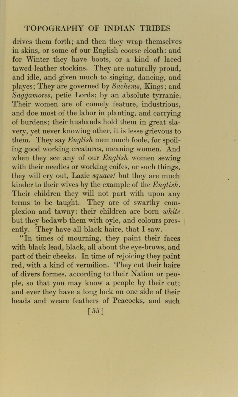 drives them forth; and then they wrap themselves in skins, or some of our English coorse cloath: and for Winter they have boots, or a kind of laced tawed-leather stockins. They are naturally proud, and idle, and given much to singing, dancing, and playes; They are governed by Sachems, Kings; and Saggamores, petie Lords; by an absolute tyrranie. Their women are of comely feature, industrious, and doe most of the labor in planting, and carrying of burdens; their husbands hold them in great sla- very, yet never knowing other, it is lesse grievous to them. They say English men much foole, for spoil- ing good working creatures, meaning women. And when they see any of our English women sewing with their needles or working coifes, or such things, they will cry out, Lazie squaes! but they are much kinder to their wives by the example of the English. Their children they will not part with upon any terms to be taught. They are of swarthy com- plexion and tawny: their children are born white but they bedawb them with oyle, and colours pres- ently. They have all black haire, that I saw. “In times of mourning, they paint their faces with black lead, black, all about the eye-brows, and part of their cheeks. In time of rejoicing they paint red, with a kind of vermilion. They cut their haire of divers formes, according to their Nation or peo- ple, so that you may know a people by their cut; and ever they have a long lock on one side of their heads and weare feathers of Peacocks, and such [55]