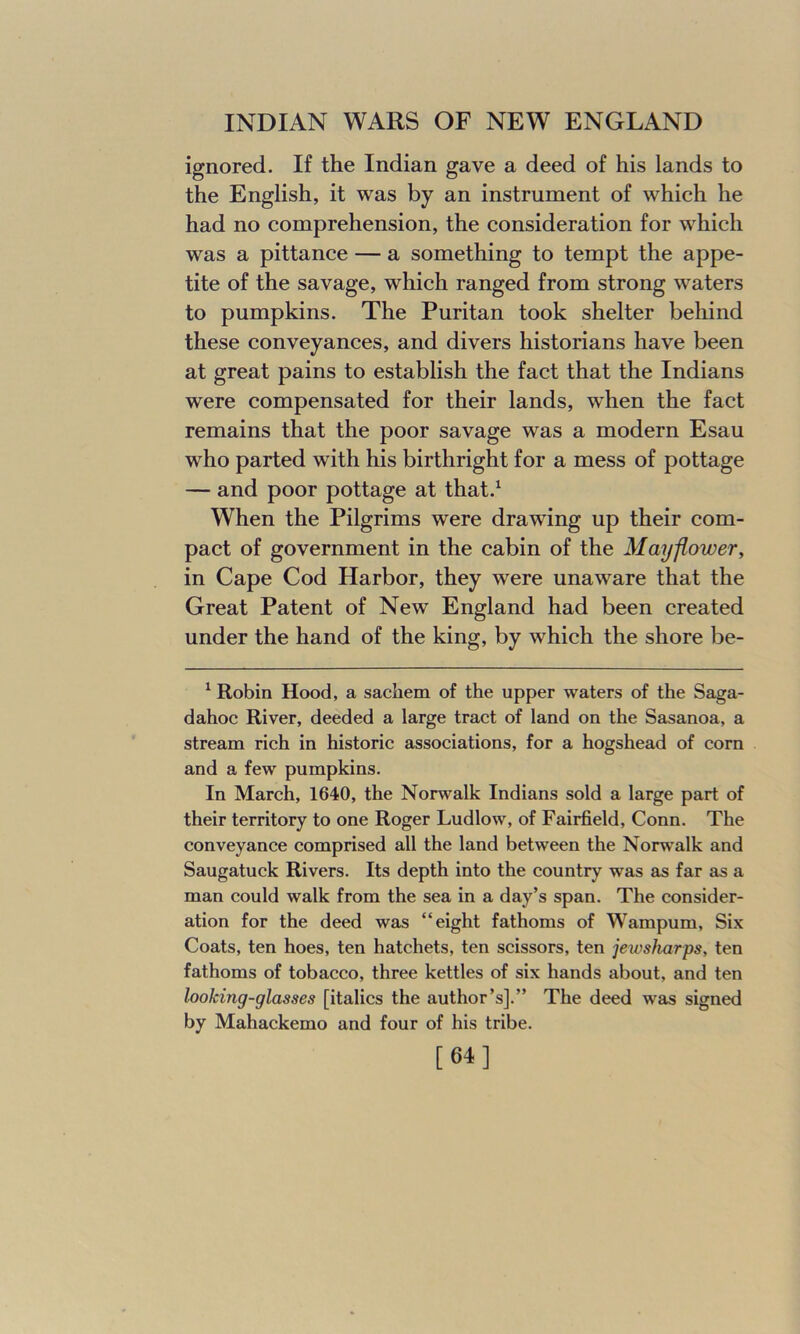 ignored. If the Indian gave a deed of his lands to the English, it was by an instrument of which he had no comprehension, the consideration for which was a pittance — a something to tempt the appe- tite of the savage, which ranged from strong waters to pumpkins. The Puritan took shelter behind these conveyances, and divers historians have been at great pains to establish the fact that the Indians were compensated for their lands, when the fact remains that the poor savage was a modern Esau who parted with his birthright for a mess of pottage — and poor pottage at that.1 When the Pilgrims were drawing up their com- pact of government in the cabin of the Mayflower, in Cape Cod Harbor, they were unaware that the Great Patent of New England had been created under the hand of the king, by which the shore be- 1 Robin Hood, a sachem of the upper waters of the Saga- dahoc River, deeded a large tract of land on the Sasanoa, a stream rich in historic associations, for a hogshead of corn and a few pumpkins. In March, 1640, the Norwalk Indians sold a large part of their territory to one Roger Ludlow, of Fairfield, Conn. The conveyance comprised all the land between the Norwalk and Saugatuck Rivers. Its depth into the country was as far as a man could walk from the sea in a day’s span. The consider- ation for the deed was “eight fathoms of Wampum, Six Coats, ten hoes, ten hatchets, ten scissors, ten jewsharps, ten fathoms of tobacco, three kettles of six hands about, and ten looking-glasses [italics the author’s].” The deed was signed by Mahackemo and four of his tribe. [64]