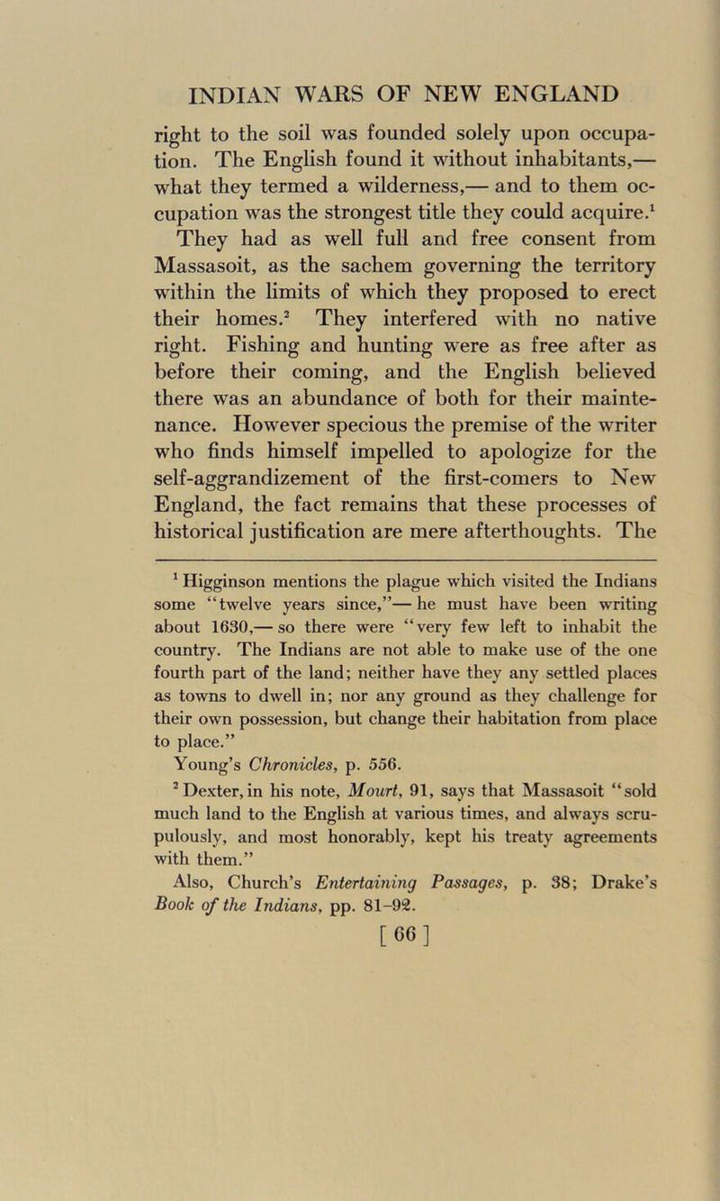 right to the soil was founded solely upon occupa- tion. The English found it without inhabitants,— what they termed a wilderness,— and to them oc- cupation was the strongest title they could acquire.1 They had as well full and free consent from Massasoit, as the sachem governing the territory within the limits of which they proposed to erect their homes.2 They interfered with no native right. Fishing and hunting were as free after as before their coming, and the English believed there was an abundance of both for their mainte- nance. However specious the premise of the writer who finds himself impelled to apologize for the self-aggrandizement of the first-comers to New England, the fact remains that these processes of historical justification are mere afterthoughts. The 1 Higginson mentions the plague which visited the Indians some “twelve years since,”—he must have been writing about 1630,— so there were “very few left to inhabit the country. The Indians are not able to make use of the one fourth part of the land; neither have they any settled places as towns to dwell in; nor any ground as they challenge for their own possession, but change their habitation from place to place.” Young’s Chronicles, p. 556. 2 Dexter, in his note, Mourt, 91, says that Massasoit “sold much land to the English at various times, and always scru- pulously, and most honorably, kept his treaty agreements with them.” Also, Church’s Entertaining Passages, p. 38; Drake’s Book of the Indians, pp. 81-92. [60]