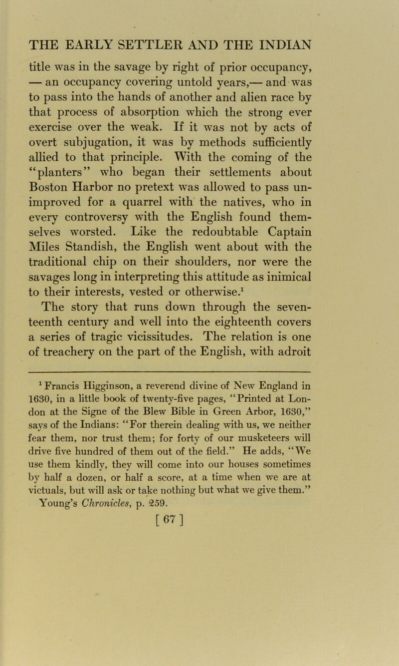 title was in the savage by right of prior occupancy, — an occupancy covering untold years,— and was to pass into the hands of another and alien race by that process of absorption which the strong ever exercise over the weak. If it was not by acts of overt subjugation, it was by methods sufficiently allied to that principle. With the coming of the “planters” who began their settlements about Boston Harbor no pretext was allowed to pass un- improved for a quarrel with the natives, who in every controversy with the English found them- selves worsted. Like the redoubtable Captain Miles Standish, the English went about with the traditional chip on their shoulders, nor were the savages long in interpreting this attitude as inimical to their interests, vested or otherwise.1 The story that runs down through the seven- teenth century and well into the eighteenth covers a series of tragic vicissitudes. The relation is one of treachery on the part of the English, with adroit 1 Francis Higginson, a reverend divine of New England in 1630, in a little book of twenty-five pages, “Printed at Lon- don at the Signe of the Blew Bible in Green Arbor, 1630,” says of the Indians: “For therein dealing with us, we neither fear them, nor trust them; for forty of our musketeers will drive five hundred of them out of the field.” He adds, “We use them kindly, they will come into our houses sometimes by half a dozen, or half a score, at a time when we are at victuals, but will ask or take nothing but what we give them.” Young’s Chronicles, p. 259. [67]