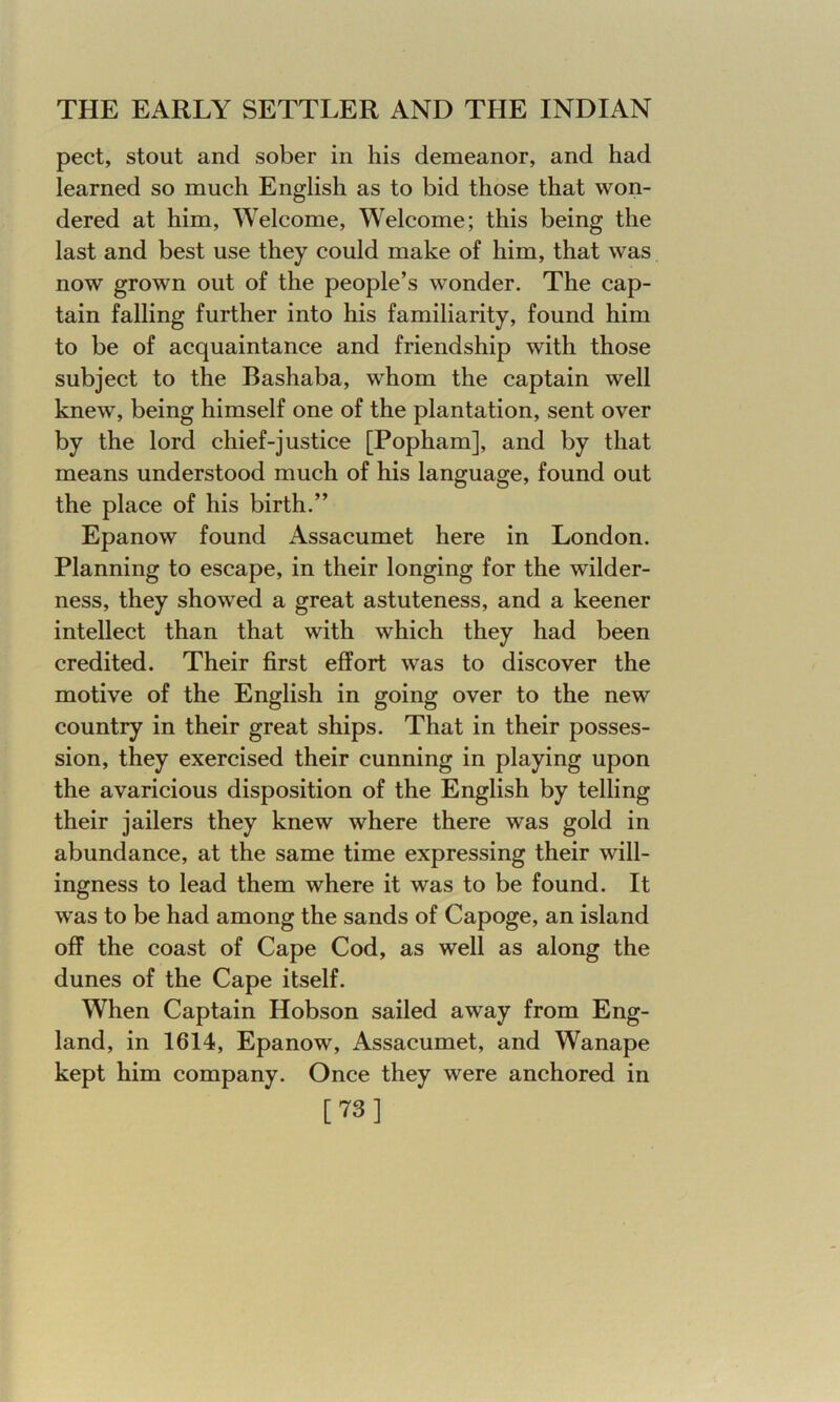 pect, stout and sober in his demeanor, and had learned so much English as to bid those that won- dered at him, Welcome, Welcome; this being the last and best use they could make of him, that was now grown out of the people’s wonder. The cap- tain falling further into his familiarity, found him to be of acquaintance and friendship with those subject to the Bashaba, whom the captain well knew, being himself one of the plantation, sent over by the lord chief-justice [Popham], and by that means understood much of his language, found out the place of his birth.” Epanow found Assacumet here in London. Planning to escape, in their longing for the wilder- ness, they showed a great astuteness, and a keener intellect than that with which they had been credited. Their first effort was to discover the motive of the English in going over to the new country in their great ships. That in their posses- sion, they exercised their cunning in playing upon the avaricious disposition of the English by telling their jailers they knew where there was gold in abundance, at the same time expressing their will- ingness to lead them where it was to be found. It was to be had among the sands of Capoge, an island off the coast of Cape Cod, as well as along the dunes of the Cape itself. When Captain Hobson sailed away from Eng- land, in 1614, Epanow, Assacumet, and Wanape kept him company. Once they were anchored in [73]