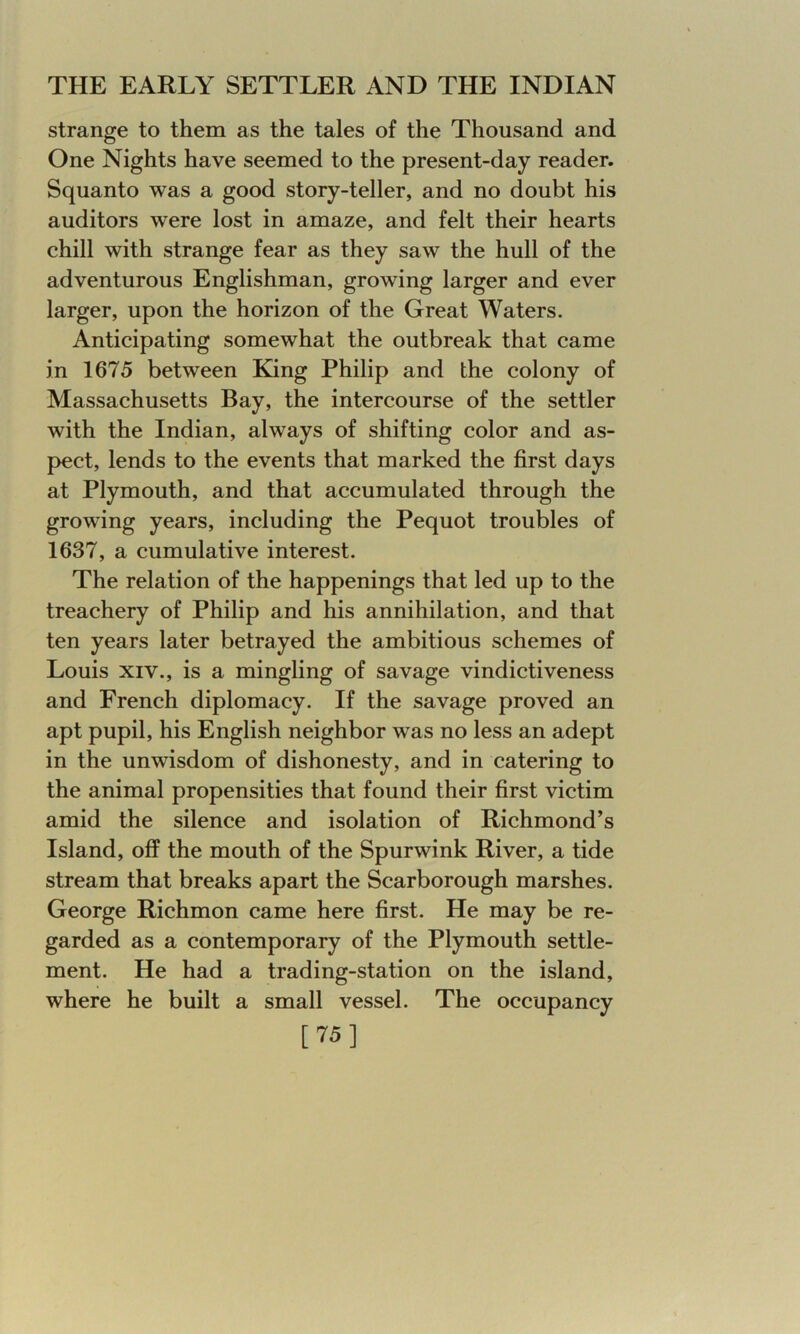 strange to them as the tales of the Thousand and One Nights have seemed to the present-day reader. Squanto was a good story-teller, and no doubt his auditors were lost in amaze, and felt their hearts chill with strange fear as they saw the hull of the adventurous Englishman, growing larger and ever larger, upon the horizon of the Great Waters. Anticipating somewhat the outbreak that came in 1675 between King Philip and the colony of Massachusetts Bay, the intercourse of the settler with the Indian, always of shifting color and as- pect, lends to the events that marked the first days at Plymouth, and that accumulated through the growing years, including the Pequot troubles of 1637, a cumulative interest. The relation of the happenings that led up to the treachery of Philip and his annihilation, and that ten years later betrayed the ambitious schemes of Louis xiv., is a mingling of savage vindictiveness and French diplomacy. If the savage proved an apt pupil, his English neighbor was no less an adept in the unwisdom of dishonesty, and in catering to the animal propensities that found their first victim amid the silence and isolation of Richmond’s Island, off the mouth of the Spurwink River, a tide stream that breaks apart the Scarborough marshes. George Richmon came here first. He may be re- garded as a contemporary of the Plymouth settle- ment. He had a trading-station on the island, where he built a small vessel. The occupancy [75]