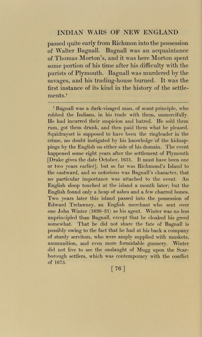 passed quite early from Richmon into the possession of Walter Bagnall. Bagnall was an acquaintance of Thomas Morton’s, and it was here Morton spent some portion of his time after his difficulty with the purists of Plymouth. Bagnall was murdered by the savages, and his trading-house burned. It was the first instance of its kind in the history of the settle- ments.1 1 Bagnall was a dark-visaged man, of scant principle, who robbed the Indians, in his trade with them, unmercifully. He had incurred their suspicion and hatred. He sold them rum, got them drunk, and then paid them what he pleased. Squidrayset is supposed to have been the ringleader in the crime, no doubt instigated by his knowledge of the kidnap- pings by the English on either side of his domain. The event happened some eight years after the settlement of Plymouth [Drake gives the date October, 1631. It must have been one or two years earlier]; but so far was Richmond’s Island to the eastward, and so notorious was Bagnall’s character, that no particular importance was attached to the event. An English sloop touched at the island a month later; but the English found only a heap of ashes and a few charred bones. Two years later this island passed into the possession of Edward Trelawney, an English merchant who sent over one John Winter (1630-31) as his agent. Winter was no less unprincipled than Bagnall, except that he cloaked his greed somewhat. That he did not share the fate of Bagnall is possibly owing to the fact that he had at his back a company of sturdy servitors, who were amply supplied with muskets, ammunition, and even more formidable gunnery. Winter did not live to see the onslaught of Mugg upon the Scar- borough settlers, which was contemporary with the conflict of 1675. [76]