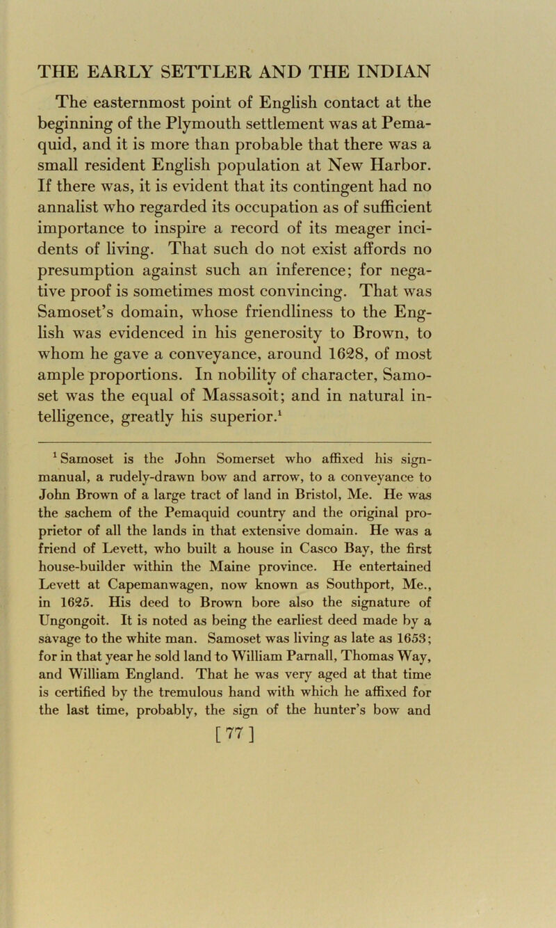 The easternmost point of English contact at the beginning of the Plymouth settlement was at Pema- quid, and it is more than probable that there was a small resident English population at New Harbor. If there was, it is evident that its contingent had no annalist who regarded its occupation as of sufficient importance to inspire a record of its meager inci- dents of living. That such do not exist affords no presumption against such an inference; for nega- tive proof is sometimes most convincing. That was Samoset’s domain, whose friendliness to the Eng- lish was evidenced in his generosity to Brown, to whom he gave a conveyance, around 1628, of most ample proportions. In nobility of character, Samo- set was the equal of Massasoit; and in natural in- telligence, greatly his superior.1 1 Samoset is the John Somerset who affixed his sign- manual, a rudely-drawn bow and arrow, to a conveyance to John Brown of a large tract of land in Bristol, Me. He was the sachem of the Pemaquid country and the original pro- prietor of all the lands in that extensive domain. He was a friend of Levett, who built a house in Casco Bay, the first house-builder within the Maine province. He entertained Levett at Capemanwagen, now known as Southport, Me., in 1625. His deed to Brown bore also the signature of Ungongoit. It is noted as being the earliest deed made by a savage to the white man. Samoset was living as late as 1653; for in that year he sold land to William Pamall, Thomas Way, and William England. That he was very aged at that time is certified by the tremulous hand with which he affixed for the last time, probably, the sign of the hunter’s bow and [77]