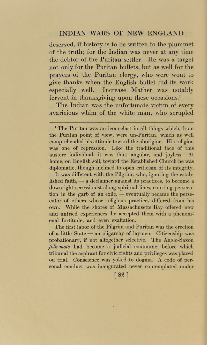 deserved, if history is to be written to the plummet of the truth; for the Indian was never at any time the debtor of the Puritan settler. He was a target not only for the Puritan bullets, but as well for the prayers of the Puritan clergy, who were wont to give thanks when the English bullet did its work especially well. Increase Mather was notably fervent in thanksgiving upon these occasions.1 The Indian was the unfortunate victim of every avaricious whim of the white man, who scrupled 1 The Puritan was an iconoclast in all things which, from the Puritan point of view, were un-Puritan, which as well comprehended his attitude toward the aborigine. His religion was one of repression. Like the traditional face of this austere individual, it was thin, angular, and joyless. At home, on English soil, toward the Established Church he was diplomatic, though inclined to open criticism of its integrity. It was different with the Pilgrim, who, ignoring the estab- lished faith,— a declaimer against its practices, to become a downright secessionist along spiritual lines, courting persecu- tion in the garb of an exile, — eventually became the perse- cutor of others whose religious practices differed from his own. While the shores of Massachusetts Bay offered new and untried experiences, he accepted them with a phenom- enal fortitude, and even exaltation. The first labor of the Pilgrim and Puritan was the erection of a little State — an oligarchy of laymen. Citizenship was probationary, if not altogether selective. The Anglo-Saxon folk-mote had become a judicial commune, before which tribunal the aspirant for civic rights and privileges was placed on trial. Conscience was yoked to dogma. A code of per- sonal conduct was inaugurated never contemplated under [82]