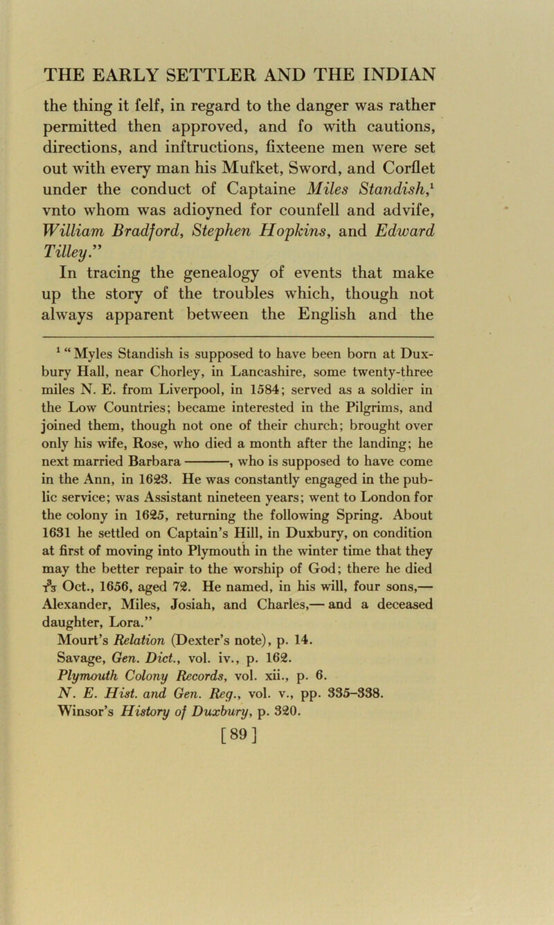 the thing it felf, in regard to the danger was rather permitted then approved, and fo with cautions, directions, and inftructions, fixteene men were set out with every man his Mufket, Sword, and Corflet under the conduct of Captaine Miles Standish,1 * vnto whom was adioyned for counfell and advife, William Bradford, Stephen Hopkins, and Edward Tilley.” In tracing the genealogy of events that make up the story of the troubles which, though not always apparent between the English and the 1 “ Myles Standish is supposed to have been born at Dux- bury Hall, near Chorley, in Lancashire, some twenty-three miles N. E. from Liverpool, in 1584; served as a soldier in the Low Countries; became interested in the Pilgrims, and joined them, though not one of their church; brought over only his wife, Rose, who died a month after the landing; he next married Barbara , who is supposed to have come in the Ann, in 1623. He was constantly engaged in the pub- lic service; was Assistant nineteen years; went to London for the colony in 1625, returning the following Spring. About 1631 he settled on Captain’s Hill, in Duxbury, on condition at first of moving into Plymouth in the winter time that they may the better repair to the worship of God; there he died t3? Oct., 1656, aged 72. He named, in his will, four sons,— Alexander, Miles, Josiah, and Charles,— and a deceased daughter, Lora.” Mourt’s Relation (Dexter’s note), p. 14. Savage, Gen. Diet., vol. iv., p. 162. Plymouth Colony Records, vol. xii., p. 6. N. E. Hist, and Gen. Reg., vol. v., pp. 335-338. Winsor’s History of Duxbury, p. 320. [89]