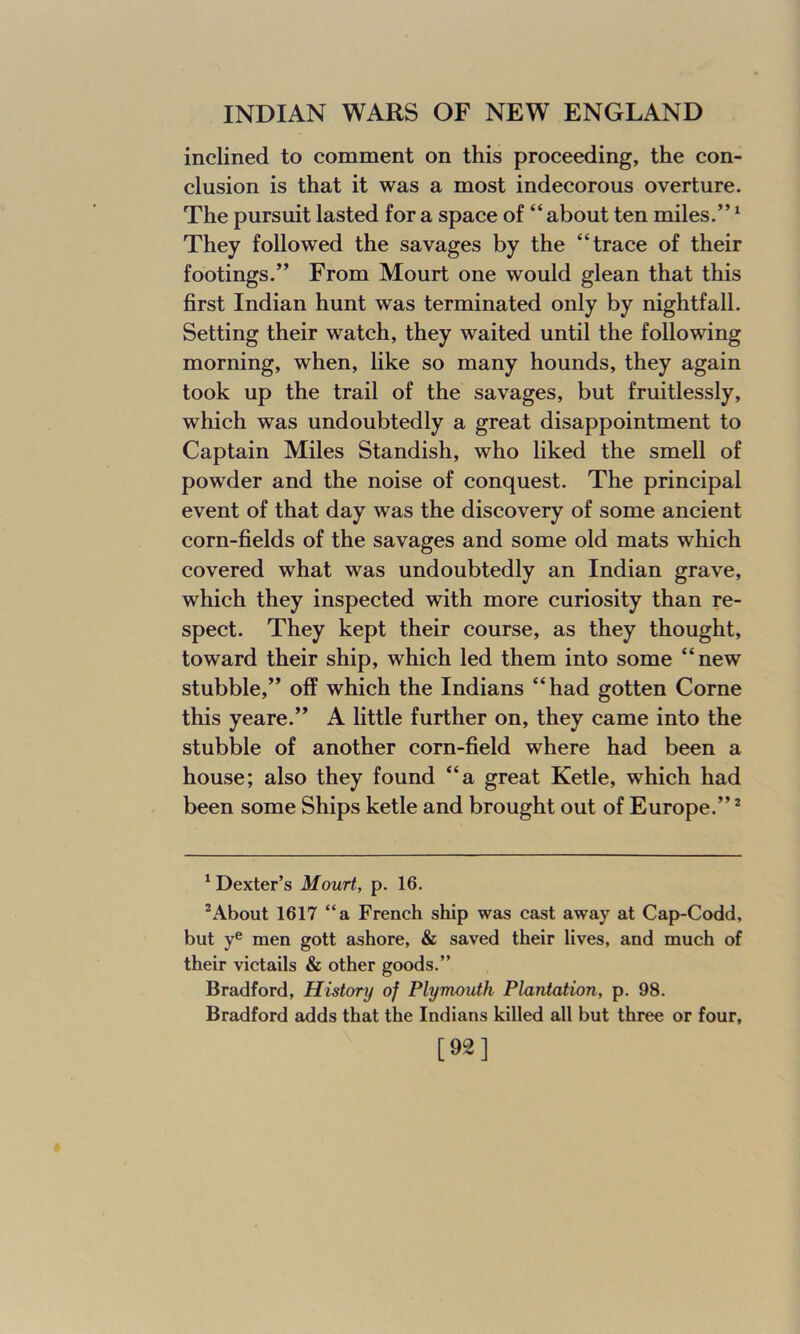 inclined to comment on this proceeding, the con- clusion is that it was a most indecorous overture. The pursuit lasted for a space of “ about ten miles.”1 They followed the savages by the “trace of their footings.” From Mourt one would glean that this first Indian hunt was terminated only by nightfall. Setting their watch, they waited until the following morning, when, like so many hounds, they again took up the trail of the savages, but fruitlessly, which was undoubtedly a great disappointment to Captain Miles Standish, who liked the smell of powder and the noise of conquest. The principal event of that day was the discovery of some ancient corn-fields of the savages and some old mats which covered what was undoubtedly an Indian grave, which they inspected with more curiosity than re- spect. They kept their course, as they thought, toward their ship, which led them into some “new stubble,” off which the Indians “had gotten Corne this yeare.” A little further on, they came into the stubble of another corn-field where had been a house; also they found “a great Ketle, which had been some Ships ketle and brought out of Europe.”2 1 Dexter’s Mourt, p. 16. 2About 1617 “a French ship was cast away at Cap-Codd, but ye men gott ashore, & saved their lives, and much of their victails & other goods.” Bradford, History of Plymouth Plantation, p. 98. Bradford adds that the Indians killed all but three or four, [92]