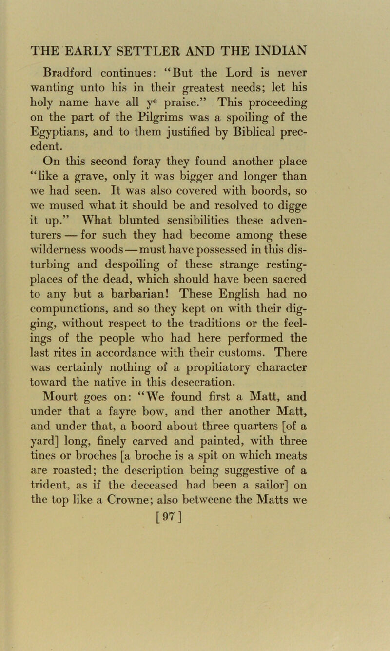 Bradford continues: “But the Lord is never wanting unto his in their greatest needs; let his holy name have all ye praise.” This proceeding on the part of the Pilgrims was a spoiling of the Egyptians, and to them justified by Biblical prec- edent. On this second foray they found another place “like a grave, only it was bigger and longer than we had seen. It was also covered with boords, so we mused what it should be and resolved to digge it up.” What blunted sensibilities these adven- turers — for such they had become among these wilderness woods—must have possessed in this dis- turbing and despoiling of these strange resting- places of the dead, which should have been sacred to any but a barbarian! These English had no compunctions, and so they kept on with their dig- ging, without respect to the traditions or the feel- ings of the people who had here performed the last rites in accordance with their customs. There was certainly nothing of a propitiatory character toward the native in this desecration. Mourt goes on: “We found first a Matt, and under that a fayre bow, and ther another Matt, and under that, a boord about three quarters [of a yard] long, finely carved and painted, with three tines or broches [a broche is a spit on which meats are roasted; the description being suggestive of a trident, as if the deceased had been a sailor] on the top like a Crowne; also betweene the Matts we [97]