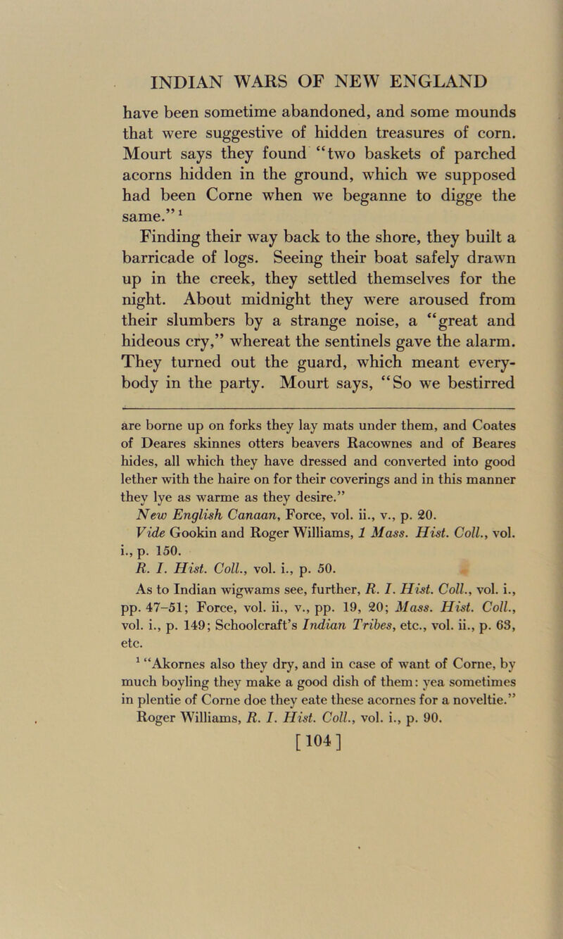 have been sometime abandoned, and some mounds that were suggestive of hidden treasures of corn. Mourt says they found “two baskets of parched acorns hidden in the ground, which we supposed had been Corne when we beganne to digge the 55 1 same. 1 Finding their way back to the shore, they built a barricade of logs. Seeing their boat safely drawn up in the creek, they settled themselves for the night. About midnight they were aroused from their slumbers by a strange noise, a “great and hideous cry,” whereat the sentinels gave the alarm. They turned out the guard, which meant every- body in the party. Mourt says, “So we bestirred are borne up on forks they lay mats under them, and Coates of Deares skinnes otters beavers Racownes and of Beares hides, all which they have dressed and converted into good lether with the haire on for their coverings and in this manner they lye as warme as they desire.” New English Canaan, Force, vol. ii., v., p. 20. Vide Gookin and Roger Williams, 1 Mass. Hist. Coll., vol. i., p. 150. R. I. Hist. Coll., vol. i., p. 50. As to Indian wigwams see, further, R. I. Hist. Coll., vol. i., pp. 47-51; Force, vol. ii., v., pp. 19, 20; Mass. Hist. Coll., vol. i., p. 149; Schoolcraft’s Indian Tribes, etc., vol. ii., p. 63, etc. 1 “Akornes also they dry, and in case of want of Corne, by much boyling they make a good dish of them: yea sometimes in plentie of Corne doe they eate these acornes for a noveltie.” Roger Williams, R. I. Hist. Coll., vol. i., p. 90. [104]