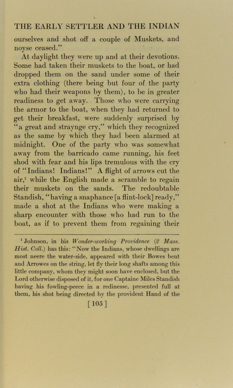 ourselves and shot off a couple of Muskets, and noyse ceased.” At daylight they were up and at their devotions. Some had taken their muskets to the boat, or had dropped them on the sand under some of their extra clothing (there being but four of the party who had their weapons by them), to be in greater readiness to get away. Those who were carrying the armor to the boat, when they had returned to get their breakfast, were suddenly surprised by “a great and straynge cry,” which they recognized as the same by which they had been alarmed at midnight. One of the party who was somewhat away from the barricado came running, his feet shod with fear and his lips tremulous with the cry of “Indians! Indians!” A flight of arrow's cut the air,1 wdiile the English made a scramble to regain their muskets on the sands. The redoubtable Standish, “having a snaphance [a flint-lock] ready,” made a shot at the Indians wrho wrere making a sharp encounter with those who had run to the boat, as if to prevent them from regaining their 1 Johnson, in his WoTider-worlcing Providence (2 Mass. Ilist. Coll.) has this: “Now the Indians, whose dwellings are most neere the water-side, appeared with their Bowes bent and Arrowes on the string, let fly their long shafts among this little company, whom they might soon have enclosed, but the Lord otherwise disposed of it, for one Captaine Miles Standish having his fowling-peece in a redinesse, presented full at them, his shot being directed by the provident Hand of the [105]