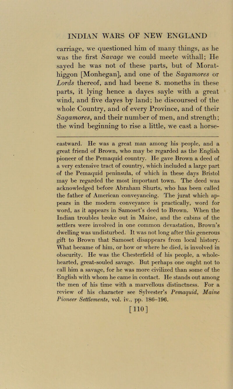 carriage, we questioned him of many things, as he was the first Savage we could meete withall; He sayed he was not of these parts, but of Morat- higgon [Monhegan], and one of the Sagamores or Lords thereof, and had beene 8. moneths in these parts, it lying hence a dayes sayle with a great wind, and five dayes by land; he discoursed of the whole Country, and of every Province, and of their Sagamores, and their number of men, and strength; the wind beginning to rise a little, we cast a horse- eastward. He was a great man among his people, and a great friend of Brown, who may be regarded as the English pioneer of the Pemaquid country. He gave Brown a deed of a very extensive tract of country, which included a large part of the Pemaquid peninsula, of which in these days Bristol may be regarded the most important town. The deed was acknowledged before Abraham Shurts, who has been called the father of American conveyancing. The jurat which ap- pears in the modern conveyance is practically, word for word, as it appears in Samoset’s deed to Brown. When the Indian troubles broke out in Maine, and the cabins of the settlers were involved in one common devastation, Brown’s dwelling was undisturbed. It was not long after this generous gift to Brown that Samoset disappears from local history. What became of him, or how or where he died, is involved in obscurity. He was the Chesterfield of his people, a whole- hearted, great-souled savage. But perhaps one ought not to call him a savage, for he was more civilized than some of the English with whom he came in contact. He stands out among the men of his time with a marvellous distinctness. For a review of his character see Sylvester’s Pemaquid, Maine Pioneer Settlements, vol. iv., pp. 18G-196. [110]