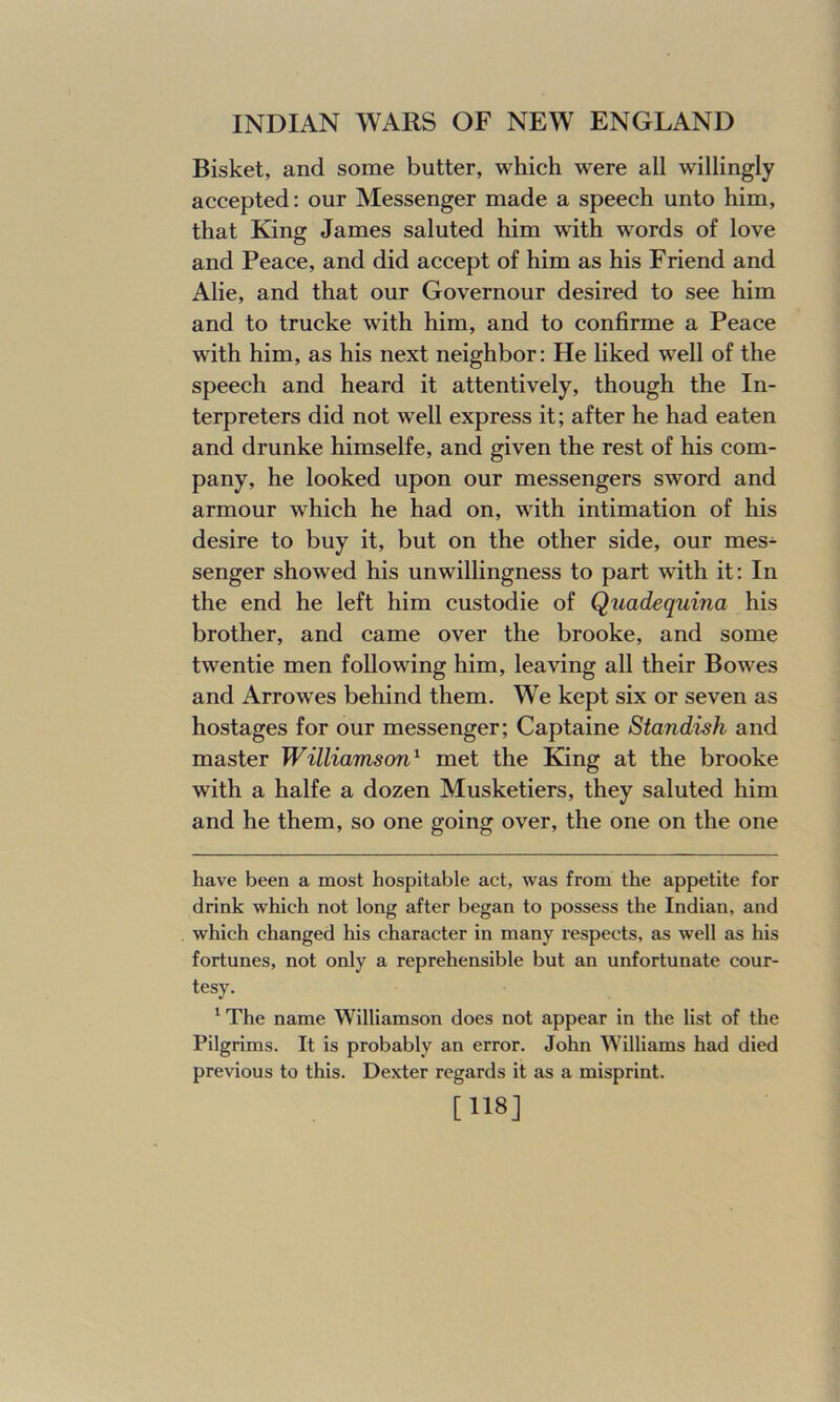 Bisket, and some butter, which were all willingly accepted: our Messenger made a speech unto him, that King James saluted him with words of love and Peace, and did accept of him as his Friend and Alie, and that our Governour desired to see him and to trucke with him, and to confirme a Peace with him, as his next neighbor: He liked well of the speech and heard it attentively, though the In- terpreters did not well express it; after he had eaten and drunke himselfe, and given the rest of his com- pany, he looked upon our messengers sword and armour which he had on, with intimation of his desire to buy it, but on the other side, our mes- senger showed his unwillingness to part wdth it: In the end he left him custodie of Quadequina his brother, and came over the brooke, and some twentie men following him, leaving all their Bowes and Arrowes behind them. We kept six or seven as hostages for our messenger; Captaine Standish and master Williamson* 1 met the King at the brooke with a halfe a dozen Musketiers, they saluted him and he them, so one going over, the one on the one have been a most hospitable act, was from the appetite for drink which not long after began to possess the Indian, and which changed his character in many respects, as well as his fortunes, not only a reprehensible but an unfortunate cour- tesy. 1 The name Williamson does not appear in the list of the Pilgrims. It is probably an error. John Williams had died previous to this. Dexter regards it as a misprint. [118]