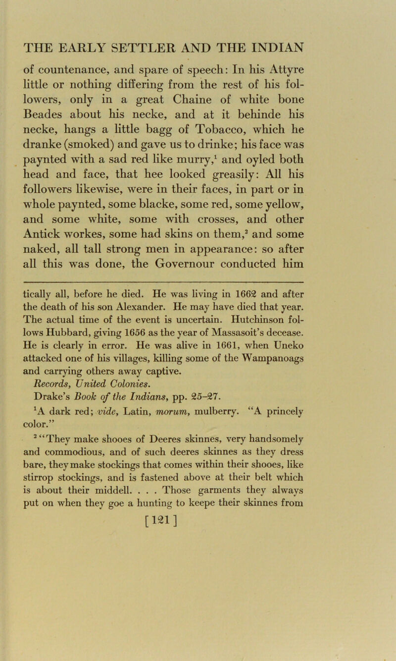 of countenance, and spare of speech: In his Attyre little or nothing differing from the rest of his fol- lowers, only in a great Chaine of white bone Beades about his necke, and at it behinde his necke, hangs a little bagg of Tobacco, which he dranke (smoked) and gave us to drinke; his face was paynted with a sad red like murry,1 and oyled both head and face, that hee looked greasily: All his followers likewise, were in their faces, in part or in whole paynted, some blacke, some red, some yellow, and some white, some with crosses, and other Antick workes, some had skins on them,2 and some naked, all tall strong men in appearance: so after all this was done, the Governour conducted him tically all, before he died. He was living in 1662 and after the death of his son Alexander. He may have died that year. The actual time of the event is uncertain. Hutchinson fol- lows Hubbard, giving 1656 as the year of Massasoit’s decease. He is clearly in error. He was alive in 1661, when Uneko attacked one of his villages, killing some of the Wampanoags and carrying others away captive. Records, United Colonies. Drake’s Book of the Indians, pp. 25-27. A dark red; vide, Latin, morum, mulberry. “A princely color.” 2 “They make shooes of Deeres skinnes, very handsomely and commodious, and of such deeres skinnes as they dress bare, they make stockings that comes within their shooes, like stirrop stockings, and is fastened above at their belt which is about their middell. . . . Those garments they always put on when they goe a hunting to keepe their skinnes from [121]