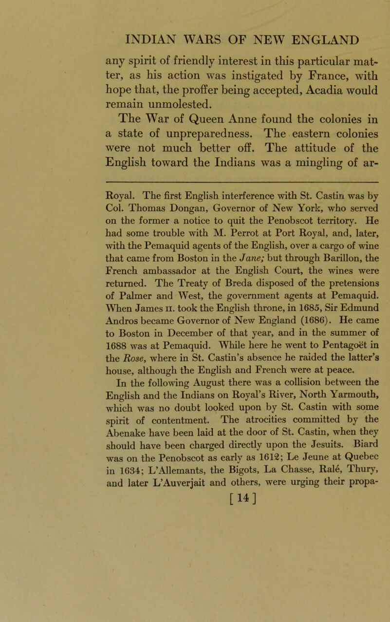 any spirit of friendly interest in this particular mat- ter, as his action was instigated by France, with hope that, the proffer being accepted, Acadia would remain unmolested. The War of Queen Anne found the colonies in a state of unpreparedness. The eastern colonies were not much better off. The attitude of the English toward the Indians was a mingling of ar- Royal. The first English interference with St. Castin was by Col. Thomas Dongan, Governor of New York, who served on the former a notice to quit the Penobscot territory. He had some trouble with M. Perrot at Port Royal, and, later, with the Pemaquid agents of the English, over a cargo of wine that came from Boston in the Jane; but through Barillon, the French ambassador at the English Court, the wines were returned. The Treaty of Breda disposed of the pretensions of Palmer and West, the government agents at Pemaquid. ^Vhen James ii. took the English throne, in 1685, Sir Edmund Andros became Governor of New England (1686). He came to Boston in December of that year, and in the summer of 1688 was at Pemaquid. While here he went to Pentagoet in the Rose, where in St. Castin’s absence he raided the latter’s house, although the English and French were at peace. In the folloA\ang August there was a collision between the English and the Indians on Royal’s River, North Yarmouth, which was no doubt looked upon by St. Castin with some spirit of contentment. The atrocities committed by the Abenake have been laid at the door of St. Castin, when they should have been charged directly upon the Jesuits. Biard was on the Penobscot as early as 1612; Le Jeune at Quebec in 1634; L’Allemants, the Bigots, La Chasse, Rale, Thury, and later L’Auverjait and others, were urging their propa- [14]