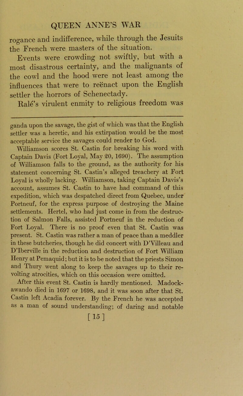 rogance and indifference, while through the Jesuits the French were masters of the situation. Events were crowding not swiftly, but with a most disastrous certainty, and the malignants of the cowl and the hood were not least among the influences that were to reenact upon the English settler the horrors of Schenectady. Rale’s virulent enmity to religious freedom was ganda upon the savage, the gist of which was that the English settler was a heretic, and his extirpation would be the most acceptable service the savages could render to God. Williamson scores St. Castin for breaking his word with Captain Davis (Fort Loyal, May 20, 1690). The assumption of Williamson falls to the ground, as the authority for his statement concerning St. Castin’s alleged treachery at Fort Loyal is wholly lacking. Williamson, taking Captain Davis’s account, assumes St. Castin to have had command of this expedition, which was despatched direct from Quebec, under Portneuf, for the express purpose of destroying the Maine settlements. Hertel, who had just come in from the destruc- tion of Salmon Falls, assisted Portneuf in the reduction of Fort Loyal. There is no proof even that St. Castin was present. St. Castin was rather a man of peace than a meddler in these butcheries, though he did concert with D’Villeau and D’Iberville in the reduction and destruction of Fort William Henry at Pemaquid; but it is to be noted that the priests Simon and Thury went along to keep the savages up to their re- volting atrocities, which on this occasion were omitted. After this event St. Castin is hardly mentioned. Madock- awando died in 1697 or 1698, and it was soon after that St. Castin left Acadia forever. By the French he was accepted as a man of sound understanding; of daring and notable [15]