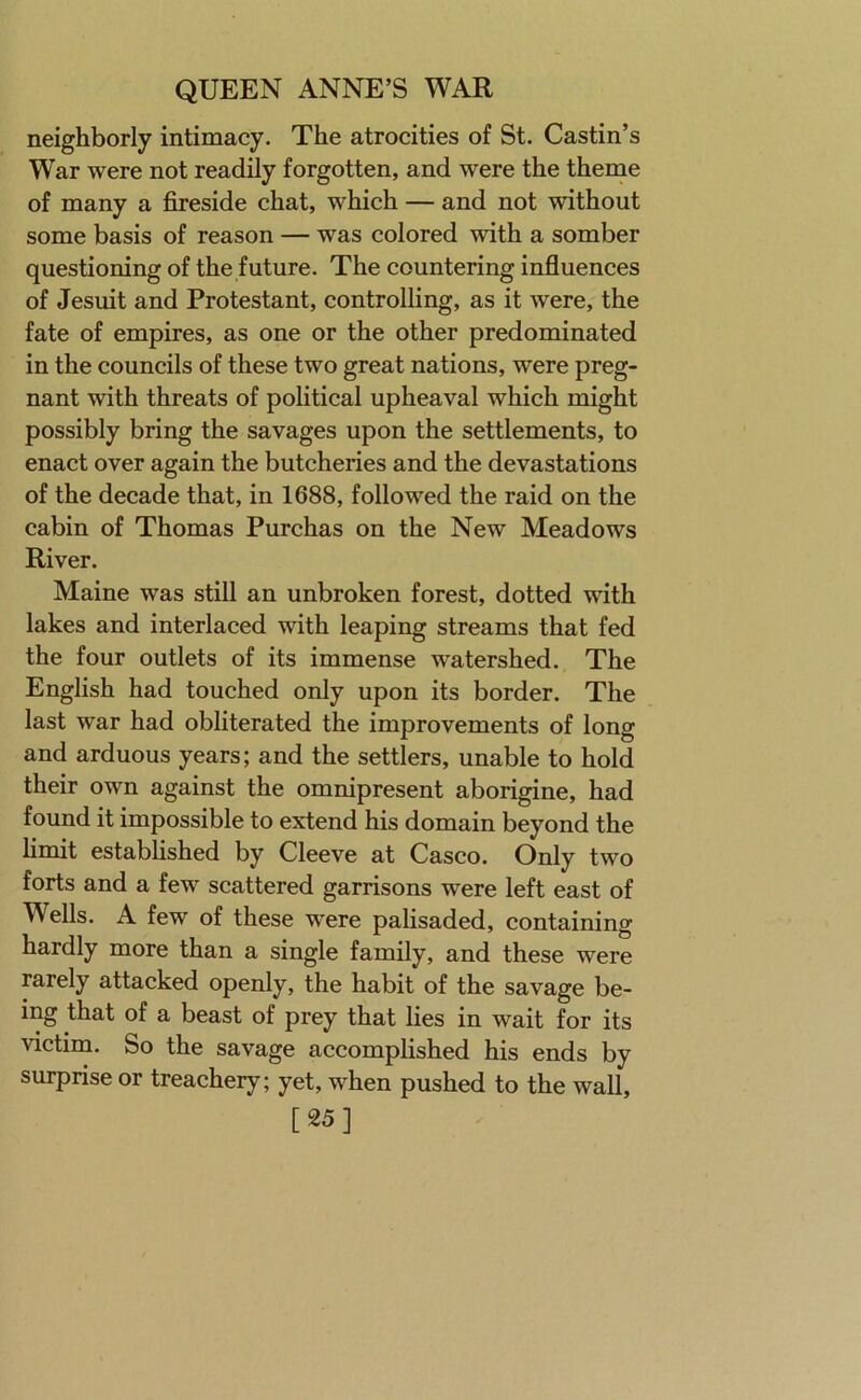 neighborly intimacy. The atrocities of St. Castin’s War were not readily forgotten, and were the theme of many a fireside chat, which — and not without some basis of reason — was colored with a somber questioning of the future. The countering influences of Jesuit and Protestant, controlling, as it were, the fate of empires, as one or the other predominated in the councils of these two great nations, were preg- nant with threats of political upheaval which might possibly bring the savages upon the settlements, to enact over again the butcheries and the devastations of the decade that, in 1688, followed the raid on the cabin of Thomas Purchas on the New Meadows River. Maine was still an unbroken forest, dotted vdth lakes and interlaced with leaping streams that fed the four outlets of its immense watershed. The English had touched only upon its border. The last war had obliterated the improvements of long and arduous years; and the settlers, unable to hold their own against the omnipresent aborigine, had found it impossible to extend his domain beyond the limit established by Cleeve at Casco. Only two forts and a few scattered garrisons were left east of Wells. A few of these were palisaded, containing hardly more than a single family, and these were rarely attacked openly, the habit of the savage be- ing that of a beast of prey that lies in wait for its victim. So the savage accomplished his ends by surprise or treachery; yet, when pushed to the wall, [25]