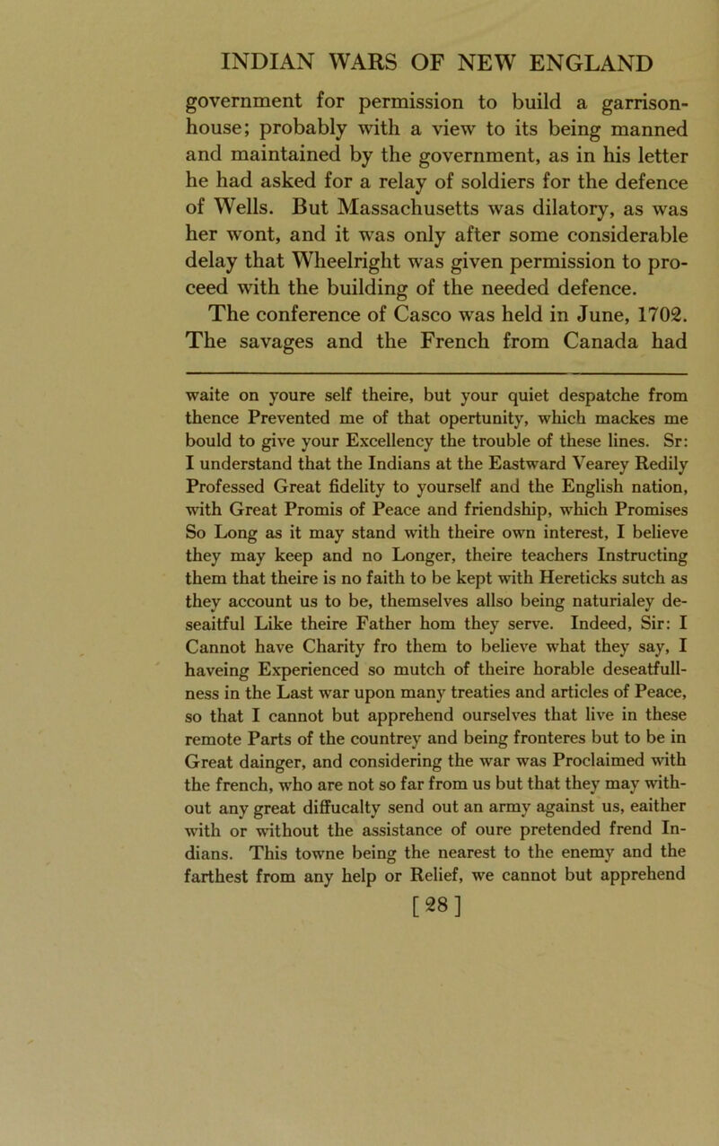 government for permission to build a garrison- house; probably with a view to its being manned and maintained by the government, as in his letter he had asked for a relay of soldiers for the defence of Wells. But Massachusetts was dilatory, as was her wont, and it was only after some considerable delay that Wheelright was given permission to pro- ceed with the building of the needed defence. The conference of Casco was held in June, 1702. The savages and the French from Canada had waite on youre self theire, but your quiet despatche from thence Prevented me of that opertunity, which mackes me bould to give your Excellency the trouble of these lines. Sr: I understand that the Indians at the Eastward Vearey Redily Professed Great fidelity to yourself and the English nation, with Great Promis of Peace and friendship, which Promises So Long as it may stand with theire own interest, I believe they may keep and no Longer, theire teachers Instructing them that theire is no faith to be kept with Hereticks sutch as they account us to be, themselves allso being naturialey de- seaitful Like theire Father horn they serve. Indeed, Sir: I Cannot have Charity fro them to believe what they say, I haveing Experienced so mutch of theire horable deseatfull- ness in the Last war upon many treaties and articles of Peace, so that I cannot but apprehend ourselves that live in these remote Parts of the countrey and being fronteres but to be in Great dainger, and considering the war was Proclaimed with the french, who are not so far from us but that they may with- out any great diffucalty send out an army against us, eaither with or without the assistance of oure pretended frend In- dians. This towne being the nearest to the enemy and the farthest from any help or Relief, we cannot but apprehend [28]