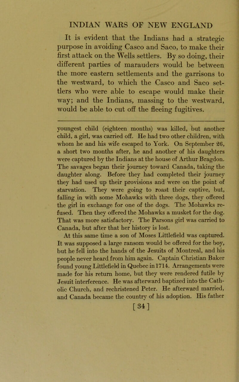 It is evident that the Indians had a strategic purpose in avoiding Casco and Saco, to make their first attack on the Wells settlers. By so doing, their different parties of marauders would be between the more eastern settlements and the garrisons to the westward, to which the Casco and Saco set- tlers who were able to escape would make their way; and the Indians, massing to the westward, would be able to cut off the fleeing fugitives. youngest child (eighteen months) was killed, but another child, a girl, was carried off. He had two other children, with whom he and his wife escaped to York. On September 26, a short two months after, he and another of his daughters were captured by the Indians at the house of Arthur Bragdon. The savages began their journey toward Canada, taking the daughter along. Before they had completed their journey they had used up their provisions and were on the point of starvation. They were going to roast their captive, but, falling in with some Mohawks with three dogs, they offered the girl in exchange for one of the dogs. The Mohawks re- fused. Then they offered the Mohawks a musket for the dog. That was more satisfactory. The Parsons girl was carried to Canada, but after that her history is lost. At this same time a son of Moses Littlefield was captured. It was supposed a large ransom would be offered for the boy, but he fell into the hands of the Jesuits of Montreal, and his people never heard from him again. Captain Christian Baker found young Littlefield in Quebec in 1714. Arrangements were made for his return home, but they were rendered futile by Jesuit interference. He was afterward baptized into the Cath- olic Church, and rechristened Peter. He afterward married, and Canada became the country of his adoption. His father [34]