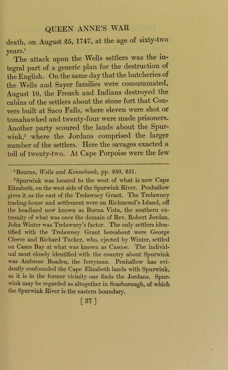 death, on August 25, 1747, at the age of sixty-two years.‘ The attack upon the Wells settlers was the in- tegral part of a generic plan for the destruction of the English. On the same day that the butcheries of the Wells and Sayer families were consummated, August 10, the French and Indians destroyed the cabins of the settlers about the stone fort that Con- yers built at Saco Falls, where eleven were shot or tomahawked and twenty-four were made prisoners. Another party scoured the lands about the Spur- wink,* * where the Jordans comprised the larger number of the settlers. Here the savages exacted a toll of twenty-two. At Cape Porpoise were the few * Bourne, Wells and Kennebunk, pp. 250, 251. *Spurwink was located to the west of what is now Cape Elizabeth, on the west side of the Spurwink River. Penhallow gives it as the east of the Trelawney Grant. The Trelawney trading-house and settlement were on Richmond’s Island, off the headland now known as Buena Vista, the southern ex- tremity of what was once the domain of Rev. Robert Jordan. John Winter was Trelawney’s factor. The only settlers iden- tified with the Trelawney Grant hereabout were George Cleeve and Richard Tucker, who, ejected by Winter, settled on Casco Bay at what was known as Cascoe. The individ- ual most closely identified with the country about Spurwink was Ambrose Boaden, the ferrjnnan. Penhallow has evi- dently confounded the Cape Elizabeth lands with Spurwink, as it is in the former vicinity one finds the Jordans. Spur- wink may be regarded as altogether in Scarborough, of which the Spurwink River is the eastern boundary. [37]