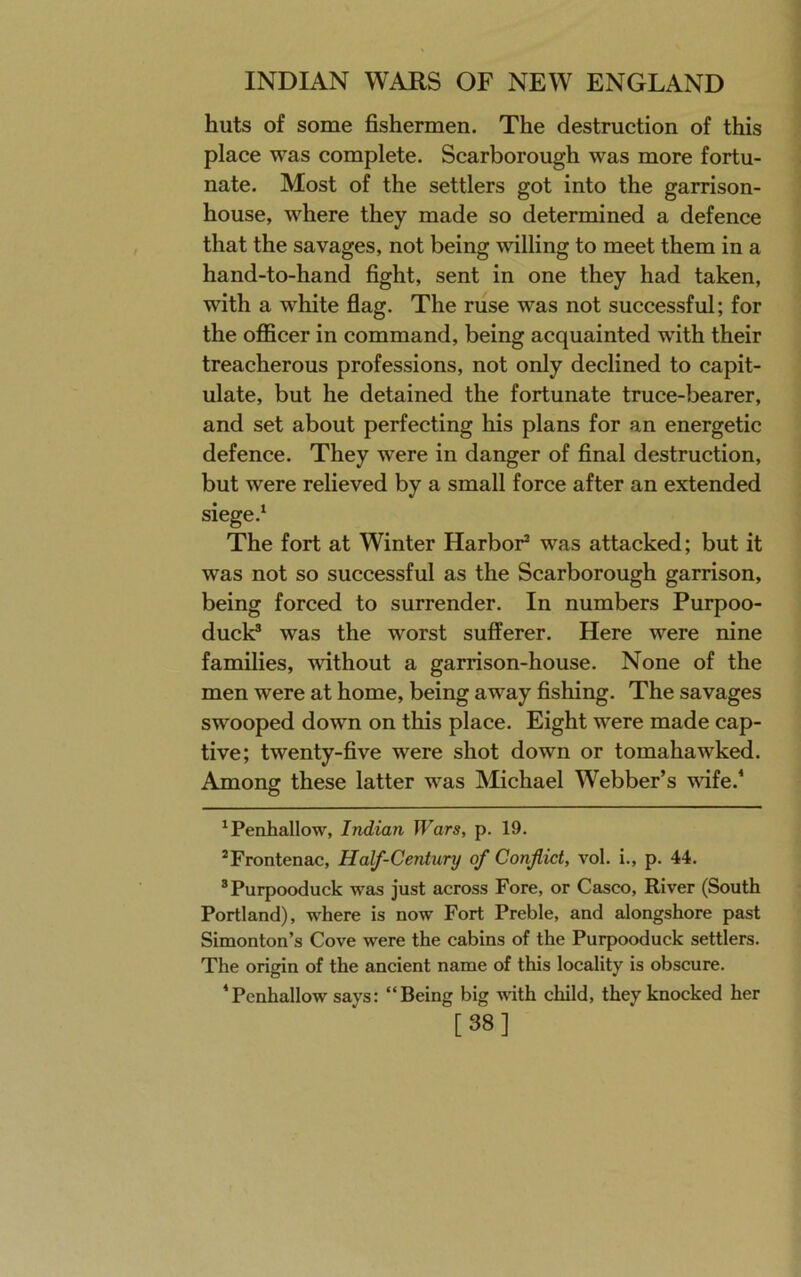 huts of some fishermen. The destruction of this place was complete. Scarborough was more fortu- nate. Most of the settlers got into the garrison- house, where they made so determined a defence that the savages, not being vdlling to meet them in a hand-to-hand fight, sent in one they had taken, with a white flag. The ruse was not successful; for the officer in command, being acquainted with their treacherous professions, not only declined to capit- ulate, but he detained the fortunate truce-bearer, and set about perfecting his plans for an energetic defence. They were in danger of final destruction, but were relieved by a small force after an extended siege.^ The fort at Winter Harbor* * was attacked; but it was not so successful as the Scarborough garrison, being forced to surrender. In numbers Purpoo- duck® was the worst sufferer. Here were nine families, without a garrison-house. None of the men were at home, being away fishing. The savages swooped down on this place. Eight were made cap- tive; twenty-five were shot down or tomahawked. Among these latter was Michael Webber’s vdfe.’ *Penhallow, Indian JVars, p. 19. *Frontenac, Half-Century of Conflict, vol. i., p. 44. ®Purpooduck was just across Fore, or Casco, River (South Portland), where is now Fort Preble, and alongshore past Simonton’s Cove were the cabins of the Purpooduck settlers. The origin of the ancient name of this locality is obscure. ‘Pcnhallow says: “Being big with child, they knocked her [38]