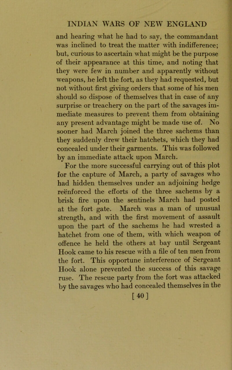 and hearing what he had to say, the commandant was inclined to treat the matter with indifference; but, curious to ascertain what might be the purpose of their appearance at this time, and noting that they were few in number and apparently without weapons, he left the fort, as they had requested, but not without first giving orders that some of his men should so dispose of themselves that in case of any surprise or treachery on the part of the savages im- mediate measures to prevent them from obtaining any present advantage might be made use of. No sooner had March joined the three sachems than they suddenly drew their hatchets, which they had concealed under their garments. This was followed by an immediate attack upon March. For the more successful carrying out of this plot for the capture of March, a party of savages who had hidden themselves under an adjoining hedge reenforced the efforts of the three sachems by a brisk fire upon the sentinels March had posted at the fort gate. March was a man of unusual strength, and with the first movement of assault upon the part of the sachems he had wrested a hatchet from one of them, with which weapon of offence he held the others at bay until Sergeant Hook came to his rescue with a file of ten men from the fort. This opportune interference of Sergeant Hook alone prevented the success of this savage ruse. The rescue party from the fort was attacked by the savages who had concealed themselves in the [40]