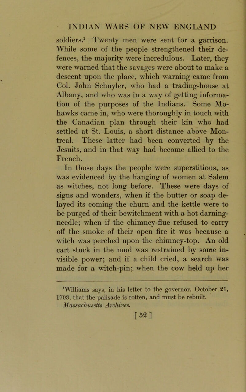 soldiers.^ Twenty men were sent for a garrison. While some of the people strengthened their de- fences, the majority were incredulous. Later, they were warned that the savages were about to make a descent upon the place, which warning came from Col. John Schuyler, who had a trading-house at Albany, and who was in a way of getting informa- tion of the purposes of the Indians. Some Mo- hawks came in, who were thoroughly in touch with the Canadian plan through their kin who had settled at St. Louis, a short distance above Mon- treal. These latter had been converted by the Jesuits, and in that way had become allied to the French. In those days the people were superstitious, as was evidenced by the hanging of women at Salem as witches, not long before. These were days of signs and wonders, when if the butter or soap de- layed its coming the churn and the kettle were to be purged of their bewitchment with a hot darning- needle; when if the chimney-flue refused to carry off the smoke of their open fire it was because a witch was perched upon the chimney-top. An old cart stuck in the mud was restrained by some in- visible power; and if a child cried, a search was made for a witch-pin; when the cow held up her ‘Williams says, in his letter to the governor, October 21, 1703, that the palisade is rotten, and must be rebuilt. Massachusetts Archives. [52]