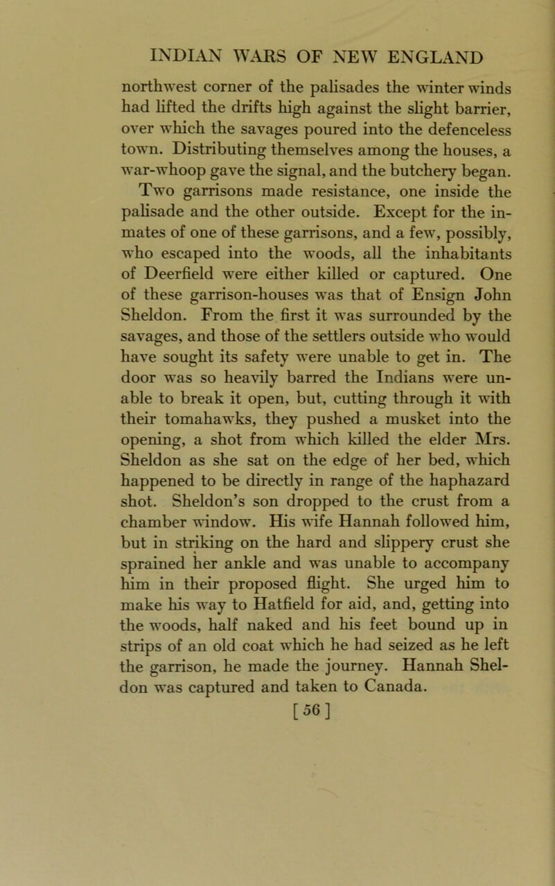 northwest corner of the pahsades the winter winds had lifted the drifts high against the slight barrier, over which the savages poured into the defenceless town. Distributing themselves among the houses, a war-whoop gave the signal, and the butchery began. Two garrisons made resistance, one inside the pahsade and the other outside. Except for the in- mates of one of these garrisons, and a few, possibly, who escaped into the woods, all the inhabitants of Deerfield were either killed or captured. One of these garrison-houses was that of Ensign John Sheldon. From the first it was surrounded by the savages, and those of the settlers outside who would have sought its safety were unable to get in. The door was so heavily barred the Indians were un- able to break it open, but, cutting through it ^\dth their tomahawks, they pushed a musket into the opening, a shot from which killed the elder Mrs. Sheldon as she sat on the edge of her bed, which happened to be directly in range of the haphazard shot. Sheldon’s son dropped to the crust from a chamber window. His wife Hannah followed him, but in striking on the hard and slippery crust she sprained her ankle and was unable to accompany him in their proposed flight. She urged him to make his way to Hatfield for aid, and, getting into the woods, half naked and his feet bound up in strips of an old coat which he had seized as he left the garrison, he made the journey. Hannah Shel- don was captured and taken to Canada. [56]