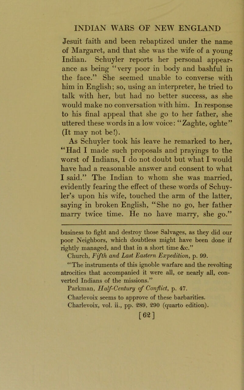 Jesuit faith and been rebaptized under the name of Margaret, and that she was the wife of a young Indian. Schuyler reports her personal appear- ance as being “very poor in body and bashful in the face.” She seemed unable to converse with him in English; so, using an interpreter, he tried to talk with her, but had no better success, as she would make no conversation with him. In response to his final appeal that she go to her father, she uttered these words in a low voice: “Zaghte, oghte” (It may not be!). As Schuyler took his leave he remarked to her, “Had I made such proposals and prayings to the worst of Indians, I do not doubt but what I would have had a reasonable answer and consent to what I said.” The Indian to whom she was married, evidently fearing the effect of these words of Schuy- ler’s upon his wife, touched the arm of the latter, saying in broken English, “She no go, her father marry twice time. He no have marry, she go.” business to fight and destroy those Salvages, as they did our poor Neighbors, which doubtless might have been done if rightly managed, and that in a short time &c.” Church, Fifth and Last Eastern Expedition, p. 99. “The instruments of this ignoble warfare and the revolting atrocities that accompanied it were all, or nearly all, con- verted Indians of the missions.” Parkman, Half-Century of Conflict, p. 47. Charlevoix seems to approve of these barbarities. Charlevoix, vol. ii., pp. 289, 290 (quarto edition). [62]