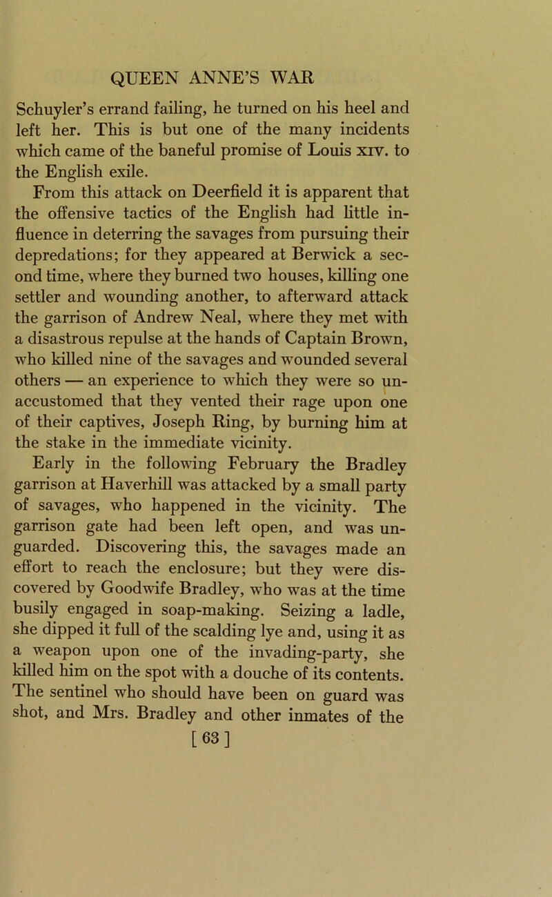 Schuyler’s errand failing, he turned on his heel and left her. This is but one of the many incidents which came of the baneful promise of Louis xiv. to the English exile. From this attack on Deerfield it is apparent that the offensive tactics of the English had little in- fluence in deterring the savages from pursuing their depredations; for they appeared at Berwick a sec- ond time, where they burned two houses, killing one settler and wounding another, to afterward attack the garrison of Andrew Neal, where they met with a disastrous repulse at the hands of Captain Brown, who killed nine of the savages and wounded several others — an experience to which they were so un- accustomed that they vented their rage upon one of their captives, Joseph Ring, by burning him at the stake in the immediate vicinity. Early in the following February the Bradley garrison at Haverhill was attacked by a small party of savages, who happened in the vicinity. The garrison gate had been left open, and was un- guarded. Discovering this, the savages made an effort to reach the enclosure; but they were dis- covered by Goodwife Bradley, who was at the time busily engaged in soap-making. Seizing a ladle, she dipped it full of the scalding lye and, using it as a weapon upon one of the invading-party, she killed him on the spot with a douche of its contents. The sentinel who should have been on guard was shot, and Mrs. Bradley and other inmates of the [63]