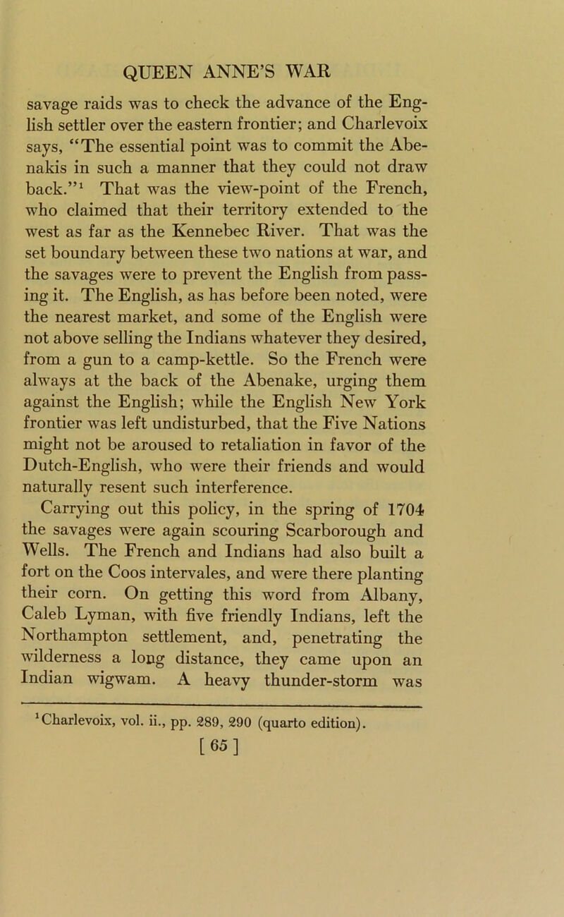 savage raids was to check the advance of the Eng- lish settler over the eastern frontier; and Charlevoix says, “The essential point was to commit the Abe- nakis in such a manner that they could not draw back.”* That was the view-point of the French, who claimed that their territory extended to the west as far as the Kennebec River. That was the set boundary between these two nations at war, and the savages were to prevent the English from pass- ing it. The English, as has before been noted, were the nearest market, and some of the English were not above selling the Indians whatever they desired, from a gun to a camp-kettle. So the French were always at the back of the Abenake, urging them against the Enghsh; while the English New York frontier was left undisturbed, that the Five Nations might not be aroused to retaliation in favor of the Dutch-English, who were their friends and would naturally resent such interference. Carrying out this policy, in the spring of 1704 the savages were again scouring Scarborough and Wells. The French and Indians had also built a fort on the Coos intervales, and were there planting their corn. On getting this word from Albany, Caleb Lyman, with five friendly Indians, left the Northampton settlement, and, penetrating the wilderness a long distance, they came upon an Indian wigwam. A heavy thunder-storm was ‘Charlevoix, vol. ii., pp. 289, 290 (quarto edition). [65]