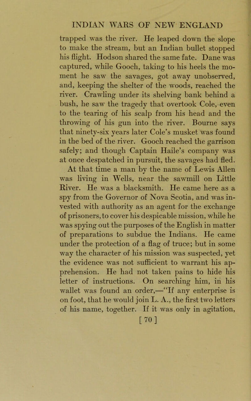 trapped was the river. He leaped down the slope to make the stream, but an Indian bullet stopped his flight. Hodson shared the same fate. Dane was captured, while Gooch, taking to his heels the mo- ment he saw the savages, got away unobserved, and, keeping the shelter of the woods, reached the river. Crawling under its shelving bank behind a bush, he saw the tragedy that overtook Cole,-even to the tearing of his scalp from his head and the throwing of his gun into the river. Bourne says that ninety-six years later Cole’s musket was found in the bed of the river. Gooch reached the garrison safely; and though Captain Haile’s company was at once despatched in pursuit, the savages had fled. At that time a man by the name of Lewis Allen was living in Wells, near the sawmill on Little River. He was a blacksmith. He came here as a spy from the Governor of Nova Scotia, and was in- vested with authority as an agent for the exchange of prisoners, to cover his despicable mission, while he was spying out the purposes of the English in matter of preparations to subdue the Indians. He came under the protection of a flag of truce; but in some way the character of his mission was suspected, yet the evidence was not sufficient to warrant his ap- prehension. He had not taken pains to hide his letter of instructions. On searching him, in his wallet was found an order,—“If any enterprise is on foot, that he would join L. A., the first two letters of his name, together. If it was only in agitation, [70]