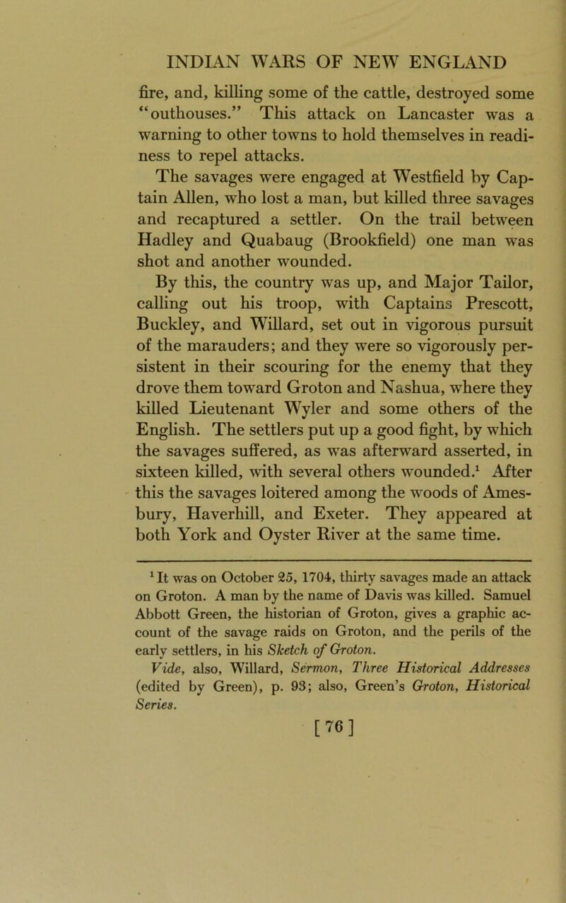 fire, and, killing some of the cattle, destroyed some “outhouses.” This attack on Lancaster was a warning to other towns to hold themselves in readi- ness to repel attacks. The savages were engaged at Westfield by Cap- tain Allen, who lost a man, but killed three savages and recaptured a settler. On the trail between Hadley and Quabaug (Brookfield) one man was shot and another wounded. By this, the country was up, and Major Tailor, calling out his troop, with Captains Prescott, Buckley, and Willard, set out in vigorous pursuit of the marauders; and they were so vigorously per- sistent in their scouring for the enemy that they drove them tow’ard Groton and Nashua, where they killed Lieutenant Wyler and some others of the English. The settlers put up a good fight, by which the savages suffered, as was afterward asserted, in sixteen killed, with several others wounded.^ After this the savages loitered among the woods of Ames- bury, Haverhill, and Exeter. They appeared at both York and Oyster River at the same time. * It was on October 25,1704, thirty savages made an attack on Groton. A man by the name of Davis was killed. Samuel Abbott Green, the historian of Groton, gives a graphic ac- count of the savage raids on Groton, and the perils of the early settlers, in his Sketch of Groton. Vide, also, Willard, Sermon, Three Historical Addresses (edited by Green), p. 93; also, Green’s Groton, Historical Series. [76]