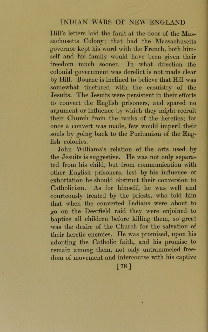 Hill’s letters laid the fault at the door of the Mas- sachusetts Colony; that had the Massachusetts governor kept his word with the French, both him- self and his family would have been given their freedom much sooner. In what direction the colonial government was derelict is not made clear by Hill. Bourne is inclined to believe that Hill was somewhat tinctured with the casuistry of the Jesuits. The Jesuits were persistent in their efforts to convert the English prisoners, and spared no argument or influence by which they might recruit their Church from the ranks of the heretics; for once a convert was made, few would imperil their souls by going back to the Puritanism of the Eng- lish colonies. John Williams’s relation of the arts used by the Jesuits is suggestive. He was not only separa- ted from his child, but from communication with other English prisoners, lest by his influence or exhortation he should obstruct their conversion to Catholicism. As for himself, he was well and courteously treated by the priests, who told him that when the converted Indians were about to go on the Deerfleld raid they were enjoined to baptize all children before killing them, so great was the desire of the Church for the salvation of their heretic enemies. He was promised, upon his adopting the Catholic faith, and his promise to remain among them, not only untrammeled free- dom of movement and intercourse with his captive [78]