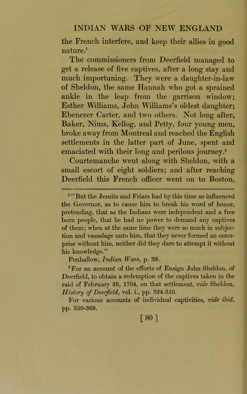 the French interfere, and keep their allies in good nature.^ The commissioners from Deerfield managed to get a release of five captives, after a long stay and much importuning. They were a daughter-in-law of Sheldon, the same Hannah who got a sprained ankle in the leap from the garrison window; Esther Williams, John Williams’s oldest daughter; Ebenezer Carter, and two others. Not long after, Baker, Nims, Kellog, and Petty, four young men, broke away from Montreal and reached the English settlements in the latter part of June, spent and emaciated with their long and perilous journey.^ Courtemanche went along with Sheldon, with a small escort of eight soldiers; and after reaching Deerfield this French officer went on to Boston, ^“But the Jesuits and Friars had by this time so influenced the Governor, as to cause him to break his word of honor, pretending, that as the Indians were independent and a free born people, that he had no power to demand any captives of them; when at the same time they were so much in subjec- tion and vassalage unto him, that they never formed an enter- prise without him, neither did they dare to attempt it without his knowledge.” Penhallow, Indian Wars, p. 39. *For an account of the efforts of Ensign John Sheldon, of Deerfield, to obtain a redemption of the captives taken in the raid of February 29, 1704, on that settlement, vide Sheldon, History of Deerfield, vol. i., pp. 324-350. For various accounts of individual captivities, vide ibid, pp. 350-368. [80]