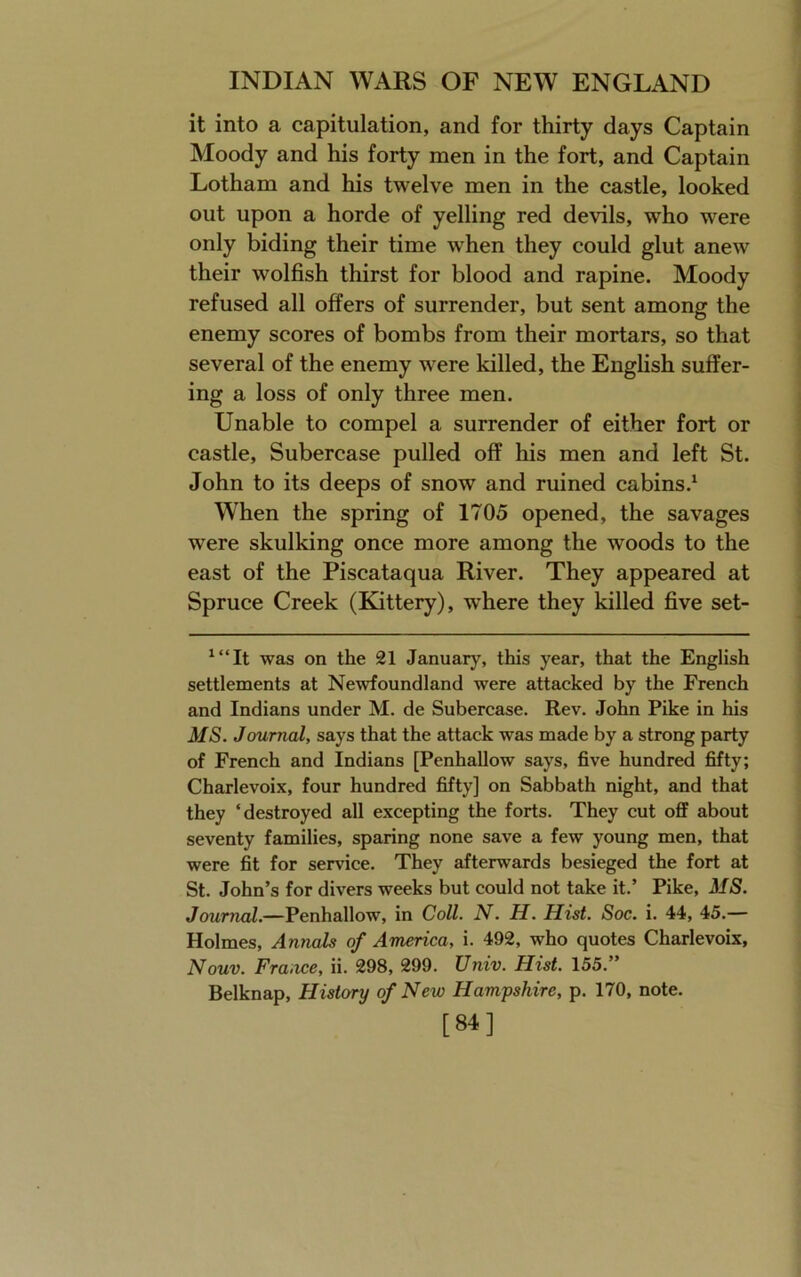 it into a capitulation, and for thirty days Captain Moody and his forty men in the fort, and Captain Lotham and his twelve men in the eastle, looked out upon a horde of yelling red devils, who were only biding their time when they could glut anew their wolfish thirst for blood and rapine. Moody refused all offers of surrender, but sent among the enemy scores of bombs from their mortars, so that several of the enemy were killed, the English suffer- ing a loss of only three men. Unable to compel a surrender of either fort or castle, Subercase pulled off his men and left St. John to its deeps of snow and ruined cabins.^ When the spring of 1705 opened, the savages were skulking once more among the woods to the east of the Piscataqua River. They appeared at Spruce Creek (Edttery), where they killed five set- ^“It was on the 21 January, this year, that the English settlements at Newfoundland were attacked by the French and Indians under M. de Subercase. Rev. John Pike in his MS. Journal, says that the attack was made by a strong party of French and Indians [Penhallow says, five hundred fifty; Charlevoix, four hundred fifty] on Sabbath night, and that they ‘destroyed all excepting the forts. They cut off about seventy families, sparing none save a few young men, that were fit for service. They afterwards besieged the fort at St. John’s for divers weeks but could not take it.’ Pike, MS. Journal.—Penhallow, in Coll. N. H. Hist. Soc. i. 44, 45.— Holmes, Annals of America, i. 492, who quotes Charlevoix, Nouv. France, ii. 298, 299. Univ. Hist. 155.” Belknap, History of New Hampshire, p. 170, note. [84]