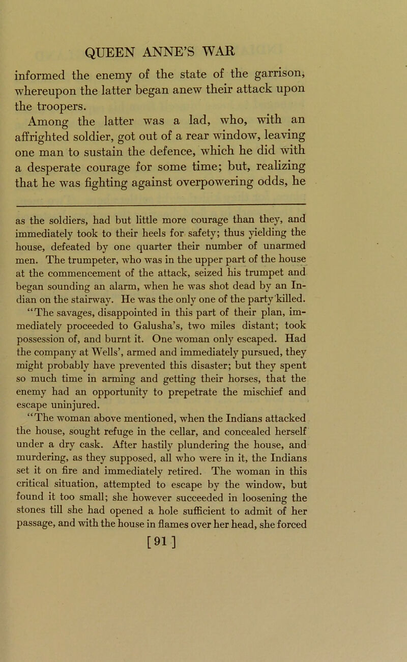 informed the enemy of the state of the garrison, whereupon the latter began anew their attack upon the troopers. Among the latter was a lad, who, with an affrighted soldier, got out of a rear window, leaving one man to sustain the defence, which he did with a desperate courage for some time; but, realizing that he was fighting against overpowering odds, he as the soldiers, had but little more courage than they, and immediately took to their heels for safety; thus yielding the house, defeated by one quarter their number of unarmed men. The trumpeter, who was in the upper part of the house at the commencement of the attack, seized his trumpet and began sounding an alarm, when he was shot dead by an In- dian on the stairway. He was the only one of the party killed. “The savages, disappointed in this part of their plan, im- mediately proceeded to Galusha’s, two miles distant; took possession of, and burnt it. One woman only escaped. Had the company at Wells’, armed and immediately pursued, they might probably have prevented this disaster; but they spent so much time in arming and getting their horses, that the enemy had an opportunity to prepetrate the mischief and escape uninjured. “The woman above mentioned, when the Indians attacked the house, sought refuge in the cellar, and concealed herself under a dry cask. After hastily plundering the house, and murdering, as they supposed, all who were in it, the Indians set it on fire and immediately retired. The woman in this critical situation, attempted to escape by the window, but found it too small; she however succeeded in loosening the stones till she had opened a hole suflScient to admit of her passage, and with the house in flames over her head, she forced [91]