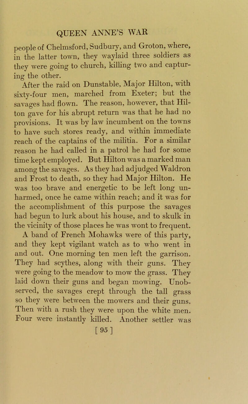 people of Chelmsford, Sudbury, and Groton, where, in the latter town, they waylaid three soldiers as they were going to church, kilhng two and captur- ing the other. After the raid on Dunstable, Major Hilton, with sixty-four men, marched from Exeter; but the savages had flown. The reason, however, that Hil- ton gave for his abrupt return was that he had no provisions. It was by law incumbent on the towns to have such stores ready, and within immediate reach of the captains of the militia. For a similar reason he had called in a patrol he had for some time kept employed. But Hilton was a marked man among the savages. As they had adjudged Waldron and Frost to death, so they had Major Hilton. He was too brave and energetic to be left long un- harmed, once he came within reach; and it was for the accomphshment of this purpose the savages had begun to lurk about his house, and to skulk in the vicinity of those places he was wont to frequent. A band of French Mohawks were of this party, and they kept vigilant watch as to who went in and out. One morning ten men left the garrison. They had scythes, along with their guns. They were going to the meadow to mow the grass. They laid down their guns and began mowing. Unob- served, the savages crept through the tall grass so they were between the mowers and their guns. Then with a rush they were upon the white men. Four were instantly killed. Another settler [95] was