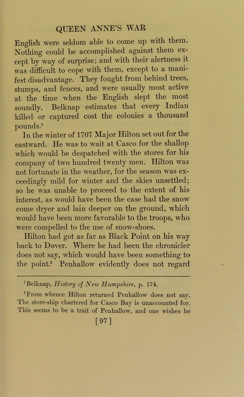 English were seldom able to come up with them. Nothing could be accomplished against them ex- cept by way of surprise; and with their alertness it was difficult to cope with them, except to a mani- fest disadvantage. They fought from behind trees, stumps, and fences, and were usually most active at the time when the English slept the most soundly. Belknap estimates that every Indian killed or captured cost the colonies a thousand pounds.^ In the winter of 1707 Major Hilton set out for the eastward. He was to wait at Casco for the shallop which would be despatched with the stores for his company of two hundred twenty men. Hilton was not fortunate in the weather, for the season was ex- ceedingly mild for winter and the skies unsettled; so he was unable to proceed to the extent of his interest, as would have been the case had the snow come dryer and lain deeper on the ground, which would have been more favorable to the troops, who were compelled to the use of snow-shoes. Hilton had got as far as Black Point on his way back to Dover. Where he had been the chronicler does not say, which would have been something to the point.^ Penhallow evidently does not regard ^Belknap, History of New Hampshire, p. 174. ^From whence Hilton returned Penhallow does not say. The store-ship chartered for Casco Bay is unaccounted for. This seems to be a trait of Penhallow, and one wishes he [97]