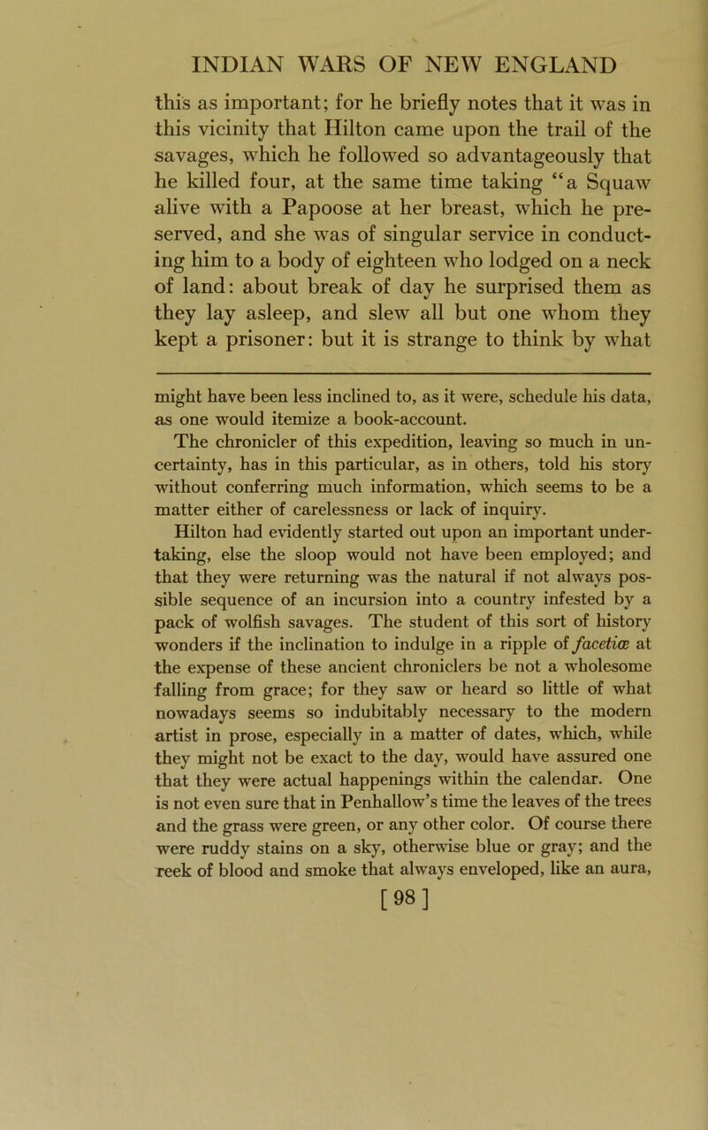 this as important; for he briefly notes that it was in this vicinity that Hilton came upon the trail of the savages, which he followed so advantageously that he killed four, at the same time taking “a Squaw alive with a Papoose at her breast, which he pre- served, and she was of singular service in conduct- ing him to a body of eighteen who lodged on a neck of land: about break of day he surprised them as they lay asleep, and slew all but one whom they kept a prisoner: but it is strange to think by what might have been less inclined to, as it were, schedule his data, as one would itemize a book-account. The chronicler of this expedition, leaving so much in un- certainty, has in this particular, as in others, told his story without conferring much information, which seems to be a matter either of carelessness or lack of inquiry. Hilton had evidently started out upon an important under- taking, else the sloop would not have been employed; and that they were returning was the natural if not always pos- sible sequence of an incursion into a country infested by a pack of wolfish savages. The student of this sort of history wonders if the inclination to indulge in a ripple of facetios at the expense of these ancient chroniclers be not a wholesome falling from grace; for they saw or heard so little of what nowadays seems so indubitably necessary to the modern artist in prose, especially in a matter of dates, which, while they might not be exact to the day, would have assured one that they were actual happenings within the calendar. One is not even sure that in Penhallow’s time the leaves of the trees and the grass were green, or any other color. Of course there were ruddy stains on a sky, otherwise blue or gray; and the reek of blood and smoke that always enveloped, like an aura, [98]