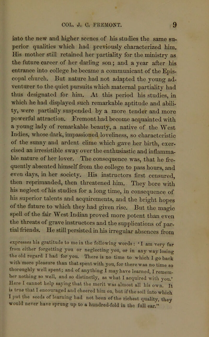 into the new and higher scenes of his studies the same su- perior qualities which had previously characterized him. His mother still retained her partiality for the ministry as the future career of her darling son; and a year after his entrance into college he became a communicant of the Epis- copal church. But nature had not adapted the young ad- venturer to the quiet pursuits which maternal partiality had thus designated for him. At this period his studies, in which he had displayed such remarkable aptitude and abili- ty, were partially suspended by a more tender and more powerful attraction. Fremont had become acquainted with a young lady of remarkable beauty, a native of the West Indies, whose dark, impassioned loveliness, so characteristic of the sunny and ardent clime which gave her birth, exer- cised an irresistible sway over the enthusiastic and inflamma- ble nature of her lover. The consequence was, that he fre- quently absented himself from the college to pass hours, and even days, in her society. His instructors first censured, then reprimanded, then threatened him. They bore with his neglect of his studies for a long time, in consequence of his superior talents and acquirements, and the bright hopes of the future to which they had given rise. But the magic spell of the fair West Indian proved more potent than even the threats of grave instructors and the supplications of par- tial friends. He still persisted hi his irregular absences from expresses his gratitude to mein the following words : ‘lam very far from either forgetting you or neglecting yon, or in any way losing the old regard I had for you. There is no time to which I go back with more pleasure than that spent with you, for there was no time so thoroughly well spent; and of anything I may have learned, I remem- ber nothing so well, and so distinctly, ns what I acquired with you.’ Here I cannot help saying that the merit was almost all his own. It is true that I encouraged and cheered him on, but if the soil into which I put the seeds of learning had not been of the richest quality, they would never have sprung up to a hundred-fold in the full ear.”’