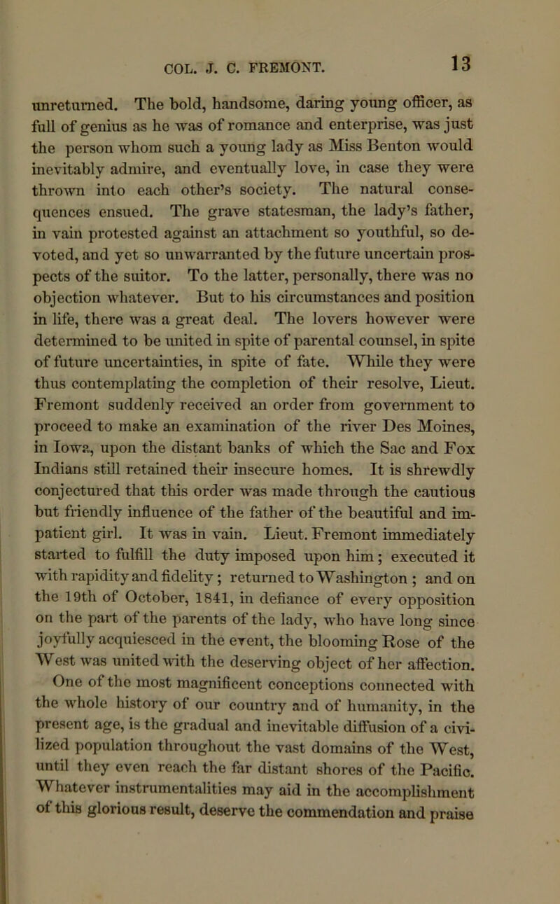 unretumed. The bold, handsome, daring young officer, as full of genius as he was of romance and enterprise, was just the person whom such a young lady as Miss Benton would inevitably admire, and eventually love, in case they were thrown into each other’s society. The natural conse- quences ensued. The grave statesman, the lady’s father, in vain protested against an attachment so youthful, so de- voted, and yet so unwarranted by the future uncertain pros- pects of the suitor. To the latter, personally, there was no objection whatever. But to his circumstances and position in life, there was a great deal. The lovers however were determined to be united in spite of parental counsel, in spite of future uncertainties, in spite of fate. While they were thus contemplating the completion of their resolve, Lieut. Fremont suddenly received an order from government to proceed to make an examination of the river Des Moines, in Iowa, upon the distant banks of which the Sac and Fox Indians still retained their insecure homes. It is shrewdly conjectured that this order was made through the cautious but friendly influence of the father of the beautiful and im- patient girl. It was in vain. Lieut. Fremont immediately stalled to fulfill the duty imposed upon him; executed it with rapidity and fidelity; returned to Washington ; and on the 19th of October, 1841, in defiance of every ojiposition on the part of the parents of the lady, who have long since joyfully acquiesced in the event, the blooming Rose of the West was united with the deserving object of her affection. One of the most magnificent conceptions connected with the whole history of our country and of humanity, in the present age, is the gradual and inevitable diffusion of a civi- lized population throughout the vast domains of the West, until they even reach the far distant shores of the Pacific. Whatever instrumentalities may aid in the accomplishment of this glorious result, deserve the commendation and praise