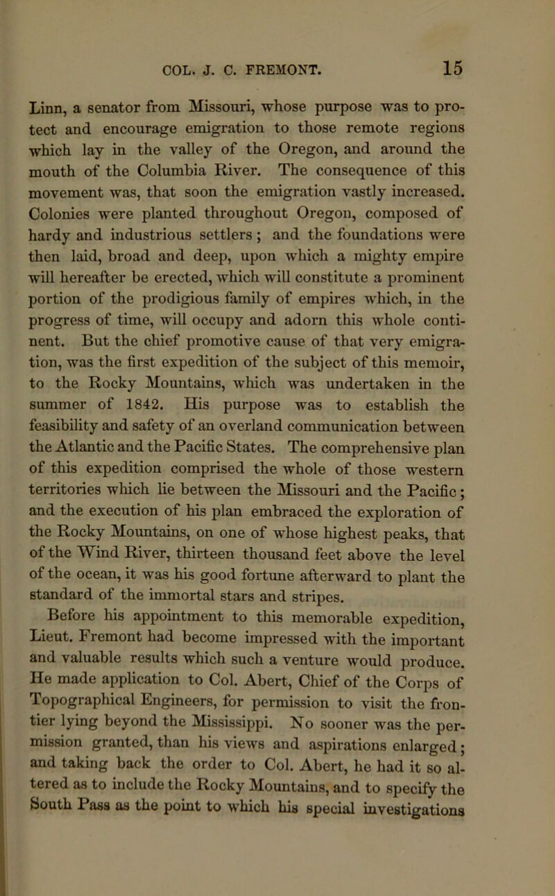 Linn, a senator from Missouri, whose purpose was to pro- tect and encourage emigration to those remote regions which lay in the valley of the Oregon, and around the mouth of the Columbia River. The consequence of this movement was, that soon the emigration vastly increased. Colonies were planted throughout Oregon, composed of hardy and industrious settlers ; and the foundations were then laid, broad and deep, upon which a mighty empire will hereafter be erected, which will constitute a prominent portion of the prodigious family of empires which, in the progress of time, will occupy and adorn this whole conti- nent. But the chief promotive cause of that very emigra- tion, was the first expedition of the subject of this memoir, to the Rocky Mountains, which was undertaken in the summer of 1842. His purpose was to establish the feasibility and safety of an overland communication between the Atlantic and the Pacific States. The comprehensive plan of this expedition comprised the whole of those western territories which lie between the Missouri and the Pacific; and the execution of his plan embraced the exploration of the Rocky Mountains, on one of whose highest peaks, that of the Wind River, thirteen thousand feet above the level of the ocean, it was his good fortune afterward to plant the standard of the immortal stars and stripes. Before his appointment to this memorable expedition, Lieut. Fremont had become impressed with the important and valuable results which such a venture would produce. He made application to Col. Abert, Chief of the Corps of Topographical Engineers, for permission to visit the fron- tier lying beyond the Mississippi. Ho sooner was the per- mission granted, than his views and aspirations enlarged; and taking back the order to Col. Abert, he had it so al- tered as to include the Rocky Mountains, and to specify the bouth Pass as the point to which his special investigations