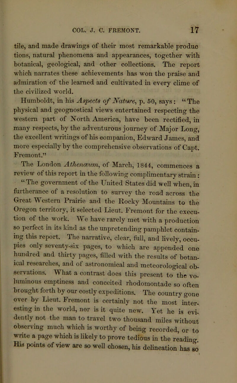 tile, and made drawings of their most remarkable produc tions, natural phenomena and appearances, together with botanical, geological, and other collections. The report which narrates these achievements has Avon the praise and admiration of the learned and cultivated in every clime of the civilized world. Humboldt, in his Aspects of Nature, p. 50, says: “ The physical and geognostical views entertained respecting the western part of North America, have been rectified, in many respects, by the adventurous journey of Major Long, the excellent writings of his companion, Edward James, and more especially by the comprehensive observations of Capt. Fremont.” The London Athenc&um, of March, 1844, commences a review of this report in the folloAving complimentary strain: “ The government of the United States did well when, in furtherance of a resolution to survey the road across the Great Western Prairie and the Rocky Mountains to the Oregon territory, it selected Lieut. Fremont for the execu- tion of the work. We have rarely met with a production so perfect in its kind as the unpretending pamphlet contain- ing this report. The narrative, clear, full, and lively, occu- pies only seventy-six pages, to which are appended one hundred and thirty pages, filled with the results of botan- ical researches, and of astronomical and meteorological ob- seivations. WLat a contrast does this present to the vo- luminous emptiness and conceited rhodomontade so often brought forth by our costly expeditions. The country gone over by Lieut. Fremont is certainly not the most inter- esting in the world, nor is it quite new. Yet he is evi- dently not the man to travel two thousand miles without observing much which is worthy of being recorded, or to write a page which is likely to prove tedious in the reading, His points of view are so well chosen, his delineation has so