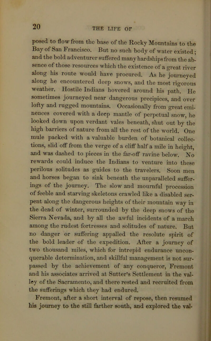 posed to flow from the base of the Rocky Mountains to the Bay of San Fiancisco. But no such body of water existed ■ and the bold adventurer suffered many hardships from the ab- sence of those resources which the existence of a great river along his route would have procured. As he journeyed along he encountered deep snows, and the most rigorous weather. Hostile Indians hovered around his path. He sometimes journeyed near dangerous precipices, and over lofty and rugged mountains. Occasionally from great emi- nences covered with a deep mantle of perpetual snow, he looked down upon verdant vales beneath, shut out by the high barriers of nature from all the rest of the world. * One mule packed with a valuable burden of botanical collec- tions, slid off from the verge of a cliff half a mile in height, and was dashed to pieces in the far-off ravine below. No rewards could induce the Indians to venture into these perilous solitudes as guides to the travelers. Soon men and horses began to sink beneath the unparalleled suffer- ings of the journey. The slow and mournful procession of feeble and starving skeletons crawled like a disabled ser- pent along the dangerous heights of their mountain way in the dead of winter, surrounded by the deep snows of the Sierra Nevada, and by all the awful incidents of a march among the rudest fortresses and solitudes of nature. But no danger or suffering appalled the resolute spirit of the bold leader of the expedition. After a joumey of two thousand miles, which for intrepid endurance uncon- querable determination, and skillful management is not sur- passed by the achievement of any conqueror, Fremont and his associates arrived at Sutter’s Settlement in the val- ley of the Sacramento, and there rested and recruited from the sufferings which they had endured. Fremont, after a short interval of repose, then resumed his journey to the still farther south, and explored the val-