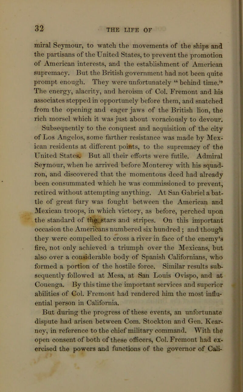 miral Seymour, to watch the movements of the ships and the partisans of the United States, to prevent the promotion of American interests, and the establishment of American supremacy. But the British government had not been quite prompt enough. They were unfortunately “ behind time.” The energy, alacrity, and heroism of Col. Fremont and his associates stepped in opportunely before them, and snatched from the opening and eager jaws of the British lion, the rich morsel which it was just about voraciously to devour. Subsequently to the conquest and acquisition of the city of Los Angelos, some farther resistance was made by Mex- ican residents at different points, to the supremacy of the United States. But all their efforts were futile. Admiral Seymour, when he arrived before Monterey with his squad- ron, and discovered that the momentous deed had already been consummated which he was commissioned to prevent, retired without attempting anything. At San Gabriel a bat- tle of great fury was fought between the American and Mexican troops, in which victory, as before, perched upon the standard of the, stars and stripes. On this important occasion the Americans numbered six hundred; and though they were compelled to cross a river in face of the enemy’s fire, not only achieved a triumph over the Mexicans, but also over a considerable body of Spanish Californians, who formed a portion of the hostile force. Similar results sub- sequently followed at Mesa, at San Louis Ovispo, and at Oouenga. By this time the important services and superior abilities of Col. Fremont had rendered him the most influ- ential person in California. But during the progress of these events, an unfortunate dispute had arisen between Com. Stockton and Gen. Kear- ney, in reference to the chief military command. With the open consent of both of these officers, Col. Fremont had ex- ercised the powers and functions of the governor of Cali-